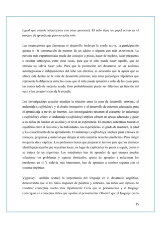 (igual que cuando interacciona con otras personas). El niño tiene un papel activo en el
proceso de aprendizaje pero no actúa solo.


Las interacciones que favorecen el desarrollo incluyen la ayuda activa, la participación
guiada o la construcción de puentes de un adulto o alguien con más experiencia. La
persona más experimentada puede dar consejos o pistas, hacer de modelo, hacer preguntas
o enseñar estrategias, entre otras cosas, para que el niño pueda hacer aquello, que de
entrada no sabría hacer solo. Para que la promoción del desarrollo de las acciones
autorreguladas e independientes del niño sea efectiva, es necesario que la ayuda que se
ofrece esté dentro de la zona de desarrollo próximo, una zona psicológica hipotética que
representa la diferencia entre las cosas que el niño puede aprender a solas de las cosas para
las cuales todavía necesita ayuda. Esto probablemente puede ser diferente en función del
sexo y las características de la escuela.


Los investigadores actuales estudian la relación entre la zona de desarrollo próximo, el
andamiaje (scaffolding), y el diseño instructivo y el desarrollo de entornos adecuados para
el aprendizaje a través de Internet. Los investigadores resumen el concepto de andamiaje
(scaffolding), cómo: el andamiaje (scaffolding) implica ofrecer un apoyo adecuado y guiar
a los niños en función de su edad y el nivel de experiencia. El entornos auténticos buscan el
equilibrio entre el realismo y las habilidades, las experiencias, el grado de madurez, la edad
y los conocimiento de lo aprendiendo. El andamiaje (scaffolding), implica guiar a través de
consejos, preguntas y material que dirigen al niño mientras resuelve problemas. Pero dirigir
no quiere decir explicar. Los profesores tienen que preparar el terreno para que los alumnos
identifiquen aquello que necesitan hacer, en lugar de explicarles los pasos a seguir, como sí
se tratara de un algoritmo. Los estudiantes han de aprender de qué manera pueden
solucionar los problemas y superar obstáculos, aparte de aprender a solucionar los
problemas en sí. Y todavía más importante, han de aprender a sentirse seguros con el
sistema empírico.


Vygotsky     también destacó la importancia del lenguaje en el desarrollo cognitivo,
demostrando que si los niños disponen de palabras y símbolos, los niños son capaces de
construir conceptos mucho más rápidamente. Creía que el pensamiento y el lenguaje
convergían en conceptos útiles que ayudan al pensamiento. Observó que el lenguaje era la


                                                                                           15
 