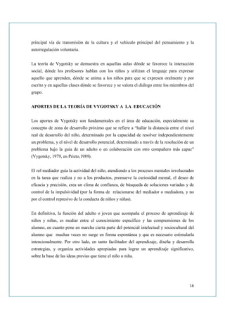 principal vía de transmisión de la cultura y el vehículo principal del pensamiento y la
autorregulación voluntaria.


La teoría de Vygotsky se demuestra en aquellas aulas dónde se favorece la interacción
social, dónde los profesores hablan con los niños y utilizan el lenguaje para expresar
aquello que aprenden, dónde se anima a los niños para que se expresen oralmente y por
escrito y en aquellas clases dónde se favorece y se valora el diálogo entre los miembros del
grupo.


APORTES DE LA TEORÍA DE VYGOTSKY A LA EDUCACIÓN


Los aportes de Vygotsky son fundamentales en el área de educación, especialmente su
concepto de zona de desarrollo próximo que se refiere a “hallar la distancia entre el nivel
real de desarrollo del niño, determinado por la capacidad de resolver independientemente
un problema, y el nivel de desarrollo potencial, determinado a través de la resolución de un
problema bajo la guía de un adulto o en colaboración con otro compañero más capaz”
(Vygotsky, 1979, en Prieto,1989).


El rol mediador guía la actividad del niño, atendiendo a los procesos mentales involucrados
en la tarea que realiza y no a los productos, promueve la curiosidad mental, el deseo de
eficacia y precisión, crea un clima de confianza, de búsqueda de soluciones variadas y de
control de la impulsividad (por la forma de relacionarse del mediador o mediadora, y no
por el control represivo de la conducta de niños y niñas).


En definitiva, la función del adulto o joven que acompaña el proceso de aprendizaje de
niños y niñas, es mediar entre el conocimiento específico y las comprensiones de los
alumno, en cuanto pone en marcha cierta parte del potencial intelectual y sociocultural del
alumno que muchas veces no surge en forma espontánea y que es necesario estimularla
intencionalmente. Por otro lado, en tanto facilitador del aprendizaje, diseña y desarrolla
estrategias, y organiza actividades apropiadas para lograr un aprendizaje significativo,
sobre la base de las ideas previas que tiene el niño o niña.




                                                                                         16
 