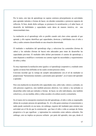 Por lo tanto, este tipo de aprendizaje no supone centrarse principalmente en actividades
para aprender métodos o formas de hacer, sin abordar contenidos o promover espacios de
reflexión. Si bien, desde dicho enfoque, se promueve la socialización y el saber hacer, el
desarrollo de habilidades y capacidades suele darse de manera intuitiva, sin            una
intencionalidad clara.


La mediación en el aprendizaje sólo es posible cuando está claro cómo aprende el que
aprende y ello supone identificar qué capacidades, destrezas y habilidades trae el niño o
niña y cuáles estamos desarrollando en una situación determinada.


El mediador o mediadora del aprendizaje elige y selecciona los contenidos (formas de
saber) y los métodos (formas de hacer) más adecuados para tratar de desarrollar las
capacidades previstas. El mediador debe definir previamente el camino de aprendizaje y
estar dispuesto a modificar o reorientar ese camino según las necesidades y requerimientos
de niños y niñas.


Es muy importante la mediación entre iguales o el aprendizaje cooperativo y mediado entre
iguales en tareas bien definidas en las cuales existen procesos claros.
Conviene recordar que la ventaja de cumplir adecuadamente con el rol de mediador es
proporcionar “herramientas mentales y personales para aprender”, en el marco del aprender
a aprender.


Pero esta mediación no desarrolla sólo capacidades sino, sobre todo, valores y actitudes, no
sólo procesos cognitivos, sino también procesos afectivos. Los valores y las actitudes se
desarrollan sobre todo por métodos o formas de hacer, no sólo individuales, sino también
colectivas y, en esa medida, niños y niñas acceden a la cultura social y comunitaria.


En el marco de la concepción constructivista del aprendizaje, el niño o niña es responsable
último de su propio proceso de aprendizaje. Es él o ella quien construye el conocimiento y
nadie puede sustituirle en esa tarea, sin embargo, requiere del mediador para orientar esta
actividad con el fin de que la construcción que hace el niño o niña se acerque de forma
progresiva a lo que significan y representan los contenidos como saberes culturales. Sin
embrago, esto no implica un proceso solitario por parte del aprendiz, sino que, desde el


                                                                                         17
 