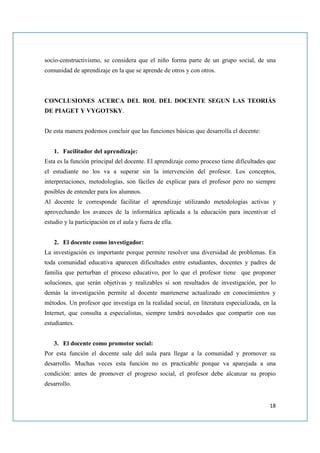 socio-constructivismo, se considera que el niño forma parte de un grupo social, de una
comunidad de aprendizaje en la que se aprende de otros y con otros.



CONCLUSIONES ACERCA DEL ROL DEL DOCENTE SEGUN LAS TEORIÁS
DE PIAGET Y VYGOTSKY.


De esta manera podemos concluir que las funciones básicas que desarrolla el docente:


   1. Facilitador del aprendizaje:
Esta es la función principal del docente. El aprendizaje como proceso tiene dificultades que
el estudiante no los va a superar sin la intervención del profesor. Los conceptos,
interpretaciones, metodologías, son fáciles de explicar para el profesor pero no siempre
posibles de entender para los alumnos.
Al docente le corresponde facilitar el aprendizaje utilizando metodologías activas y
aprovechando los avances de la informática aplicada a la educación para incentivar el
estudio y la participación en el aula y fuera de ella.


   2. El docente como investigador:
La investigación es importante porque permite resolver una diversidad de problemas. En
toda comunidad educativa aparecen dificultades entre estudiantes, docentes y padres de
familia que perturban el proceso educativo, por lo que el profesor tiene que proponer
soluciones, que serán objetivas y realizables si son resultados de investigación, por lo
demás la investigación permite al docente mantenerse actualizado en conocimientos y
métodos. Un profesor que investiga en la realidad social, en literatura especializada, en la
Internet, que consulta a especialistas, siempre tendrá novedades que compartir con sus
estudiantes.


   3. El docente como promotor social:
Por esta función el docente sale del aula para llegar a la comunidad y promover su
desarrollo. Muchas veces esta función no es practicable porque va aparejada a una
condición: antes de promover el progreso social, el profesor debe alcanzar su propio
desarrollo.


                                                                                         18
 