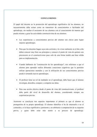 CONCLUSIONES


El papel del docente en la promoción del aprendizaje significativo de los alumnos, no
necesariamente debe actuar como un transmisor de conocimientos o facilitador del
aprendizaje, sin mediar el encuentro de sus alumnos con el conocimiento de manera que
pueda orientar y guiar las actividades constructivistas de sus alumnos.


   •      Las experiencias y conocimientos previos del alumno son claves para lograr
          mejores aprendizajes.


   •      Para que los docentes hagan suya esta corriente y la vivan realmente en el día a día
          deben conocer muy bien sus principios y conocer el punto de vista de quienes son
          precursores en el constructivismo pues solo de esta forma tendrá una base sólida
          para su implementación.


   •      Cuando hablamos de "construcción de los aprendizajes", nos referimos a que el
          alumno para aprender realiza diferentes conexiones cognitivas que le permiten
          utilizar operaciones mentales y con la utilización de sus conocimientos previos
          puede ir armando nuevos aprendizajes.


   •      El profesor tiene un rol de mediador en el aprendizaje, debe hacer que el alumno
          investigue, descubra, compare y comparta sus ideas.


   •      Para una acción efectiva desde el punto de vista del constructivismo, el profesor
          debe partir del nivel de desarrollo del alumno, considerando siempre sus
          experiencias previas.


Asimismo se concluyen tres aspectos importantes el primero es que el alumno es
protagonista de su propio aprendizaje. El alumno identifica si ha de interesarle o no el
contenido y si lo haya significativo, pertinente y no arbitrario a comparación de su esquema
previo,     y   quien    debe     estar    más   atento   a   su   proceso   de   aprendizaje.




                                                                                           19
 