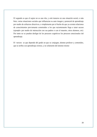 El segundo es que el sujeto no es una isla, y está inmerso en una situación social, o más
bien, varias situaciones sociales que influencian su auto imagen y potencial de aprendizaje
por medio de esfuerzos directivos, o simplemente por el hecho de que ya existen relaciones
de conocimientos previamente construidos a los que recientemente llega a tener acceso
(ejemplo- por medio de interacción con sus padres o con el maestro, otros alumnos, etc).
Por tanto no se pueden desligar de los procesos cognitivos los procesos emocionales del
aprendizaje.


El tercero es que depende del grado en que se conjugan, alumno profesor y contenidos,
que se arriba a un aprendizaje exitoso, y no solamente del alumno mismo




                                                                                        20
 