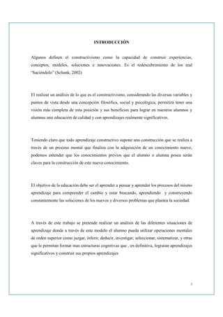 INTRODUCCIÓN


Algunos definen el constructivismo como la capacidad de construir experiencias,
conceptos, modelos, soluciones e innovaciones. Es el redescubrimiento de los real
“haciéndolo” (Schank, 2002)




El realizar un análisis de lo que es el constructivismo, considerando las diversas variables y
puntos de vista desde una concepción filosófica, social y psicológica, permitirá tener una
visión más completa de esta posición y sus beneficios para lograr en nuestros alumnos y
alumnas una educación de calidad y con aprendizajes realmente significativos.




Teniendo claro que todo aprendizaje constructivo supone una construcción que se realiza a
través de un proceso mental que finaliza con la adquisición de un conocimiento nuevo,
podemos entender que los conocimientos previos que el alumno o alumna posea serán
claves para la construcción de este nuevo conocimiento.




El objetivo de la educación debe ser el aprender a pensar y aprender los procesos del mismo
aprendizaje para comprender el cambio y estar buscando, aprendiendo y construyendo
constantemente las soluciones de los nuevos y diversos problemas que plantea la sociedad.




A través de este trabajo se pretende realizar un análisis de las diferentes situaciones de
aprendizaje donde a través de este modelo el alumno pueda utilizar operaciones mentales
de orden superior como juzgar, inferir, deducir, investigar, seleccionar, sistematizar, y otras
que le permitan formar mas estructuras cognitivas que , en definitiva, lograran aprendizajes
significativos y construir sus propios aprendizajes




                                                                                              i
 