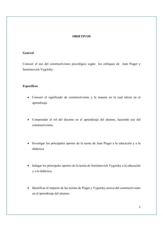 OBJETIVOS




General


Conocer el uso del constructivismo psicológico según los enfoques de Jean Piaget y
Semiónovich Vygotsky.




Específicos


   • Conocer el significado de constructivismo y la manera en la cual afecta en el
      aprendizaje.




   • Comprender el rol del docente en el aprendizaje del alumno, haciendo uso del
      constructivismo.




   • Investigar los principales aportes de la teoría de Jean Piaget a la educación y a la
      didáctica




   • Indagar los principales aportes de la teoría de Semiónovich Vygotsky a la educación
      y a la didáctica.




   • Identificar el impacto de las teorías de Piaget y Vygotsky acerca del constructivismo
      en el aprendizaje del alumno.



                                                                                        ii
 