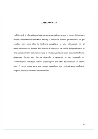 ANTECEDENTES




La historia de la educación nos hacer ver como evoluciona, no solo la manera de instruir o

enseñar, sino también la manera de pensar y la revolución de ideas que han tenido los que

enseñan, hace unos años la tendencia pedagógica se veía influenciada por el

condicionamiento de Skinner. Este criterio de enseñanza ha venido desapareciendo a lo

largo del desarrollo y transformación de la educación, para dar origen a nuevas tendencias

educativas. Durante esta fase de desarrollo la educación ha sido impactada por

acontecimientos científicos, técnicos y tecnológicos a un ritmo de desafíos en los últimos

años. Y en este marco surge una corriente pedagógica que va siendo consensualmente

aceptada, la que se denomina constructivismo.




                                                                                        iii
 
