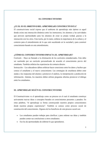 EL CONSTRUCTIVISMO


¿CUÁL ES EL OBJETIVO DEL APRENDIZAJE CONSTRUCTIVISTA?
El constructivismo social expone que el ambiente de aprendizaje más óptimo es aquel
donde existe una interacción dinámica entre los instructores, los alumnos y las actividades
que proveen oportunidades para los alumnos de crear su propia verdad, gracias a la
interacción con los otros. Esta teoría, por lo tanto, enfatiza la importancia de la cultura y el
contexto para el entendimiento de lo que está sucediendo en la sociedad y para construir
conocimiento basado en este entendimiento.



¿CÓMO EL CONSTRUCTIVISMO IMPACTA EL APRENDIZAJE?
Currículo – Hace un llamado a la eliminación de los currículos estandarizados. Este debe
ser sustituido por un currículo personalizado de acuerdo al conocimiento previo del
estudiante. También enfatiza las experiencias de contacto directo.
Instrucción – Los educadores deben enfatizar hacer conexiones entre los datos y hechos que
conoce el estudiante y el nuevo conocimiento. Las estrategias de enseñanza deben estar
atadas a las respuestas del alumno y promover el análisis, la interpretación y predicción de
información. Además, los maestros deben utilizar preguntas abiertas promover el diálogo
entre los estudiantes.




EL APRENDIZAJE SEGÚN EL CONSTRUCTIVISMO


El Constructivismo ve el aprendizaje como un proceso en el cual el estudiante construye
activamente nuevas ideas o conceptos basados en conocimientos presentes y pasados. En
otras palabras, “el aprendizaje se forma construyendo nuestros propios conocimientos
desde nuestras propias experiencias”. También se conoce como proceso social de
construcción del conocimiento. Algunos de los beneficios de este proceso social son:


   •   Los estudiantes pueden trabajar para clarificar y para ordenar sus ideas y también
       pueden contar sus conclusiones a otros estudiantes.
   •   Eso les da oportunidades de elaborar lo que aprendieron.

                                                                                              1
 