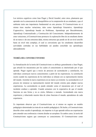 Los teóricos cognitivos como Jean Piaget y David Ausubel, entre otros, plantearon que
aprender era la consecuencia de desequilibrios en la comprensión de un estudiante y que el
ambiente tenía una importancia fundamental en este proceso. El Constructivismo en sí
mismo tiene muchas variaciones, tales como Aprendizaje Generativo, Aprendizaje
Cognoscitivo, Aprendizaje basado en Problemas, Aprendizaje por Descubrimiento,
Aprendizaje Contextualizado y Construcción del Conocimiento. Independientemente de
estas variaciones, el Constructivismo promueve la exploración libre de un estudiante dentro
de un marco o de una estructura dada, misma estructura que puede ser de un nivel sencillo
hasta un nivel más complejo, el cual es conveniente que los estudiantes desarrollen
actividades centradas en sus habilidades así pueden consolidar sus aprendizajes
adecuadamente



TEORÍA DEL CONSTRUCTIVISMO


La formalización de la teoría del Constructivismo se atribuye generalmente a Jean Piaget,
que articuló los mecanismos por los cuales el conocimiento es interiorizado por el que
aprende. Piaget sugirió que a través de procesos de acomodación y asimilación, los
individuos construyen nuevos conocimientos a partir de las experiencias. La asimilación
ocurre cuando las experiencias de los individuos se alinean con su representación interna
del mundo. Asimilan la nueva experiencia en un marco ya existente. La acomodación es el
proceso de remarcar su representación mental del mundo externo para adaptar nuevas
experiencias. La acomodación se puede entender como el mecanismo por el cual el
incidente conduce a aprender. Cuando actuamos con la expectativa de que el mundo
funciona en una forma y no es cierto, fallamos a menudo. Acomodando esta nueva
experiencia y rehaciendo nuestra idea de cómo funciona el mundo, aprendemos de cada
experiencia.


Es importante observar que el Constructivismo en sí mismo no sugiere un modelo
pedagógico determinado (se trata de un modelo pedagógico). De hecho, el Constructivismo
describe cómo sucede el aprendizaje, sin importar si el que aprende utiliza sus experiencias
para entender una conferencia o intenta diseñar un aeroplano. En ambos casos, la teoría del
Constructivismo sugiere que construyen su conocimiento. El Constructivismo como


                                                                                          2
 