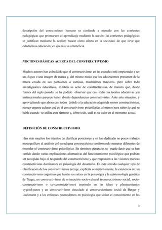 descripción del conocimiento humano se confunde a menudo con las corrientes
pedagógicas que promueven el aprendizaje mediante la acción (las corrientes pedagógicas
se justifican mediante la acción) buscar cómo afecta en la sociedad, de que sirve que
estudiemos educación, en que nos va a beneficia



NOCIONES BÁSICAS ACERCA DEL CONSTRUCTIVISMO


Muchos autores han coincidido que el constructivismo en las escuelas está empezando a ser
un slogan o una imagen de marca y, del mismo modo que los adolescentes presumen de la
marca cosida en sus pantalones o camisas, muchísimos maestros, pero sobre todo
investigadores educativos, exhiben su sello de constructivistas, de manera que, desde
finales del siglo pasado, se ha podido observar que casi todas las teorías educativas y/o
instruccionales parecen haber abierto dependencias constructivistas. Ante esta situación, y
aprovechando que ahora casi todos debido a la educación adquirida somos constructivistas,
parece urgente aclarar qué es el constructivismo psicológico, al menos para saber de qué se
habla cuando se utiliza este término y, sobre todo, cuál es su valor en el momento actual.



DEFINICIÓN DE CONSTRUCTIVISMO


Han sido muchos los intentos de clarificar posiciones y se han dedicado no pocos trabajos
monográficos al análisis del paradigma constructivista confrontando maneras diferentes de
entender el constructivismo psicológico. En términos generales se puede decir que se han
venido dando varias explicaciones alternativas del funcionamiento psicológico que podrían
ser recogidas bajo el resguardo del constructivismo y que responden a las visiones teóricas
constructivistas dominantes en psicología del desarrollo. En este sentido cualquier tipo de
clasificación de los constructivismos recoge, explícita o implícitamente, la existencia de: un
constructivismo cognitivo que hunde sus raíces en la psicología y la epistemología genética
de Piaget, un constructivismo de orientación socio-cultural (constructivismo social, socio-
constructivismo o co-constructivismo) inspirado en las ideas y planteamientos
vygotskyanos y un constructivismo vinculado al construccionismo social de Berger y
Luckmann y a los enfoques posmodernos en psicología que sitúan el conocimiento en las


                                                                                             3
 