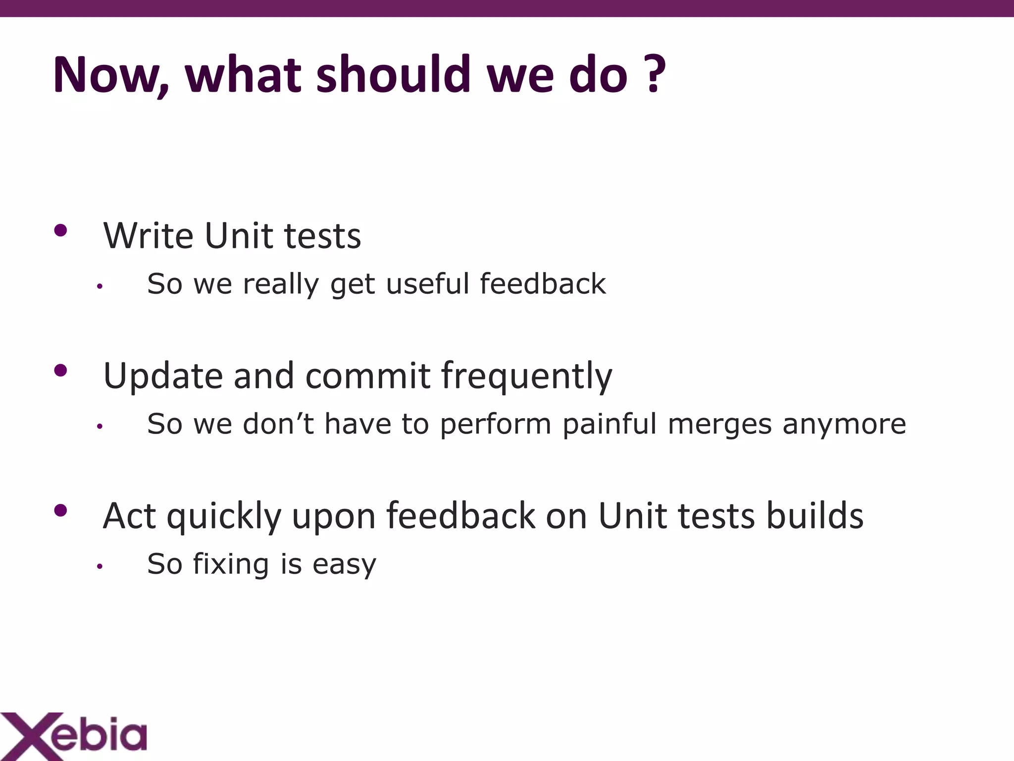 Now, what should we do ?

• Write Unit tests
  •   So we really get useful feedback


• Update and commit frequently
  •   So we don’t have to perform painful merges anymore


• Act quickly upon feedback on Unit tests builds
  •   So fixing is easy
 