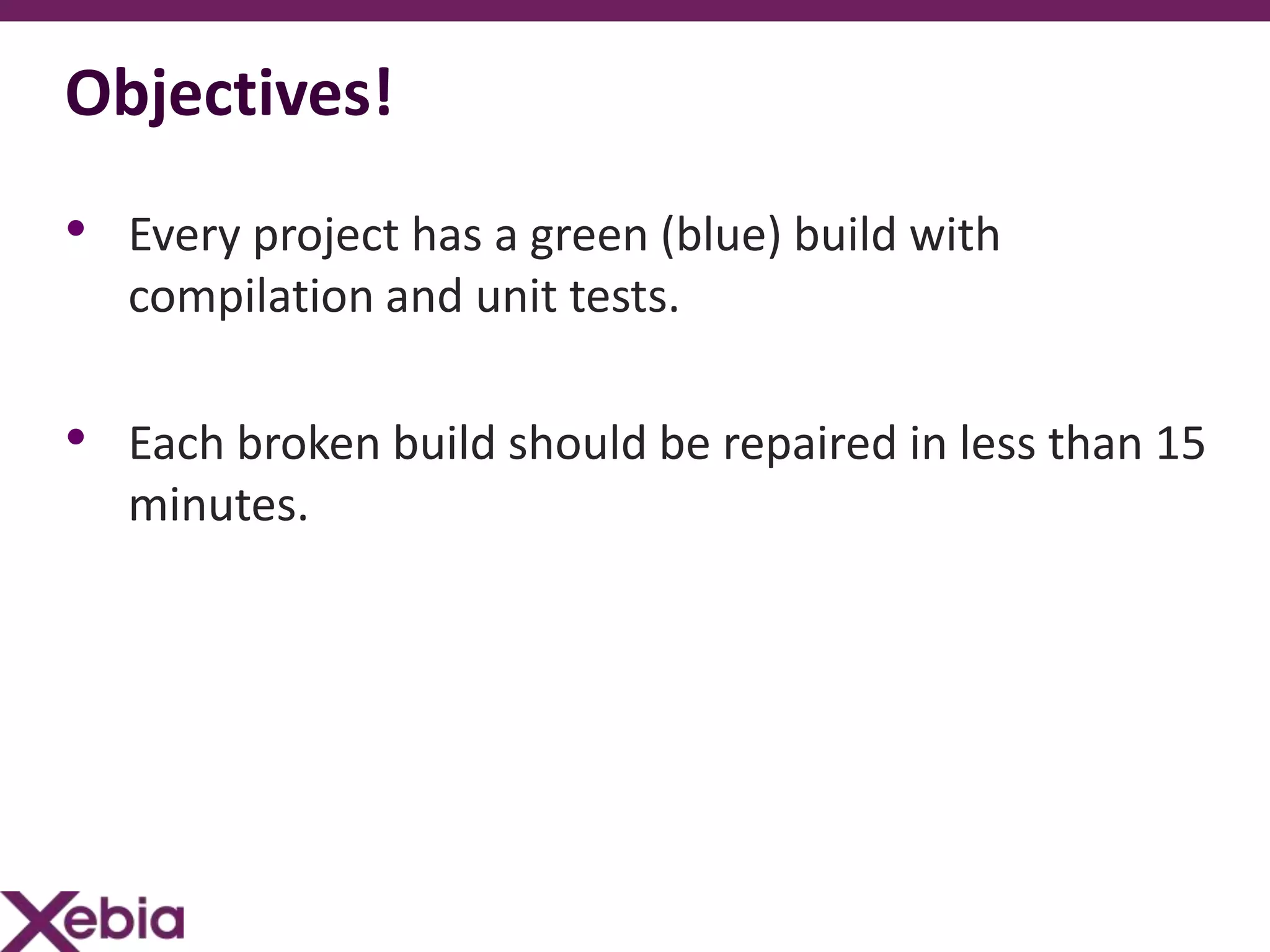 Objectives!
• Every project has a green (blue) build with
   compilation and unit tests.

• Each broken build should be repaired in less than 15
   minutes.
 