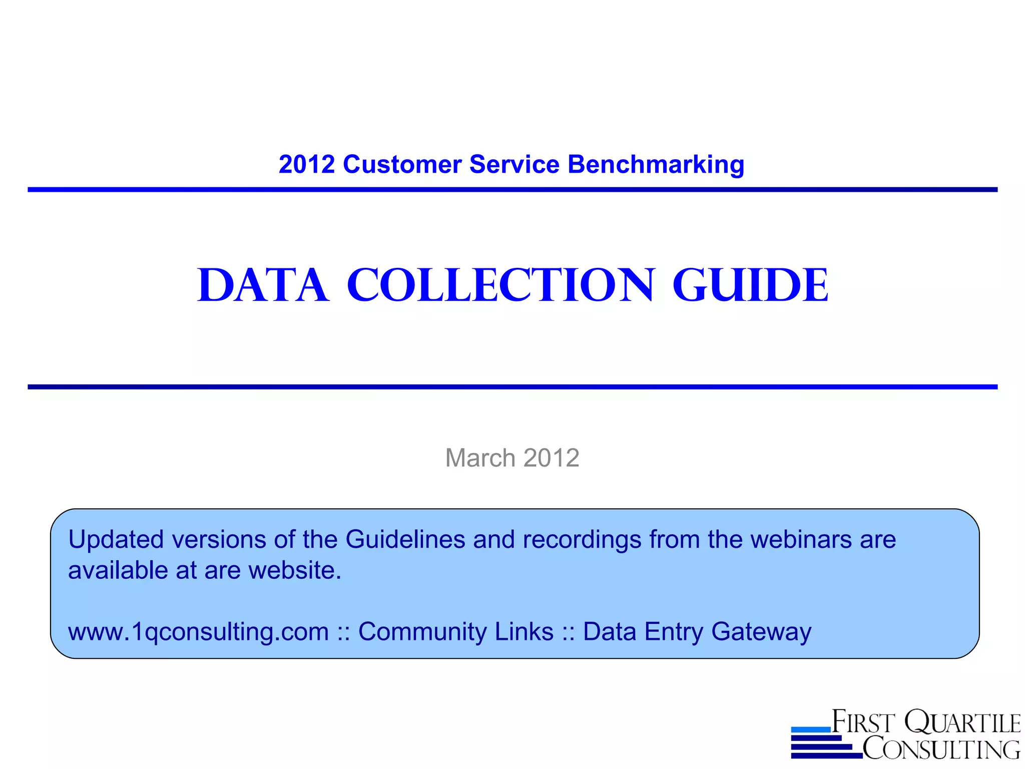2012 Customer Service Benchmarking



           Data Collection guide


                                March 2012


Updated versions of the Guidelines and recordings from the webinars are
available at are website.

www.1qconsulting.com :: Community Links :: Data Entry Gateway
 
