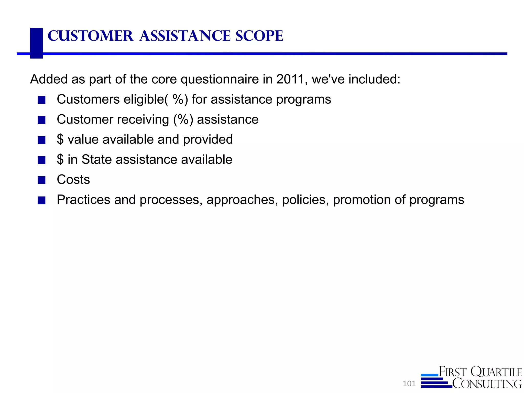 Customer Assistance scope

Added as part of the core questionnaire in 2011, we've included:
 ◼ Customers eligible( %) for assistance programs
 ◼ Customer receiving (%) assistance
 ◼ $ value available and provided
 ◼ $ in State assistance available
 ◼ Costs
 ◼ Practices and processes, approaches, policies, promotion of programs




                                                                   101
 