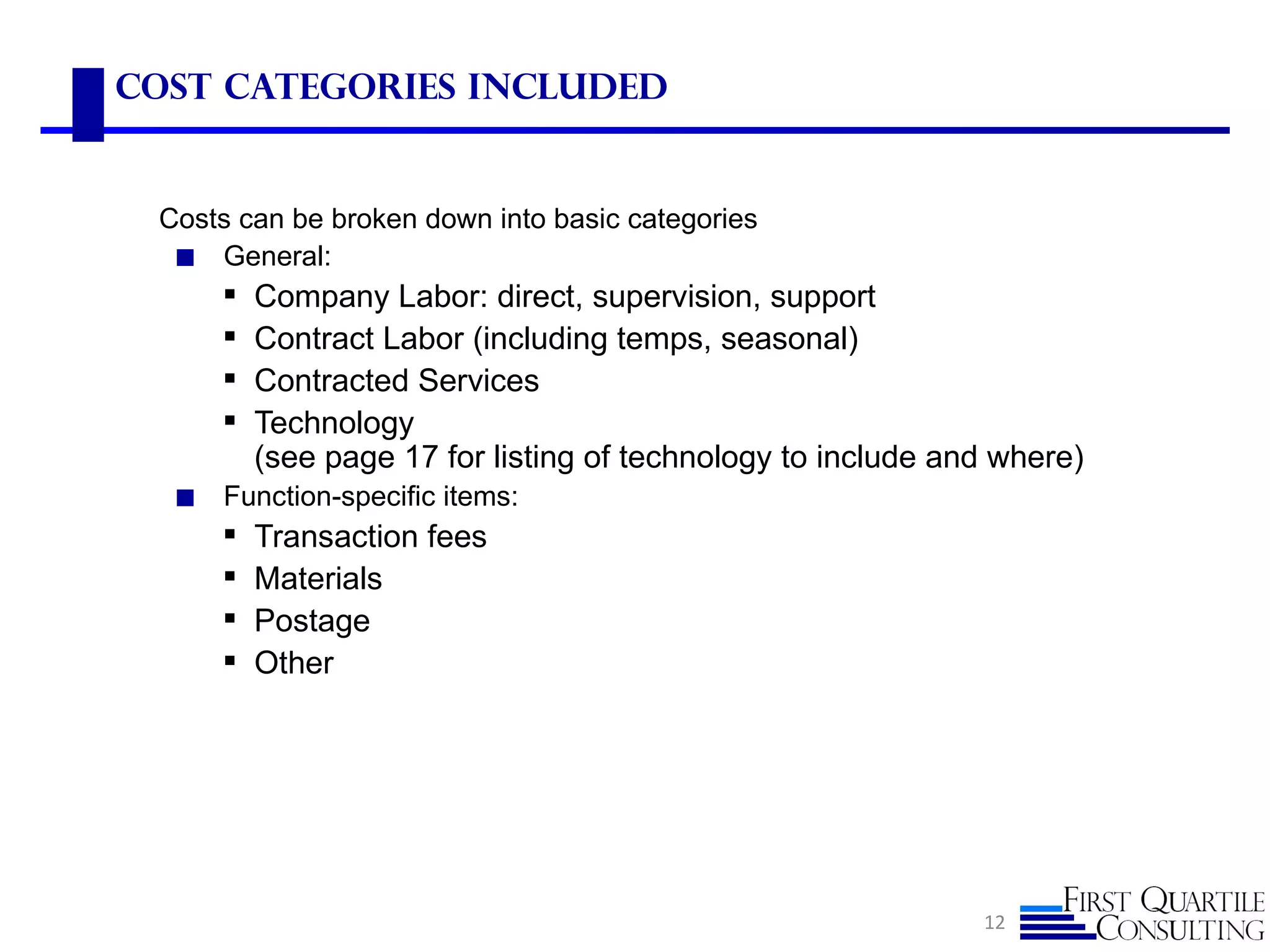 Cost Categories Included


 Costs can be broken down into basic categories
  ◼ General:
         Company Labor: direct, supervision, support
         Contract Labor (including temps, seasonal)
         Contracted Services
         Technology
          (see page 17 for listing of technology to include and where)
  ◼   Function-specific items:
         Transaction fees
         Materials
         Postage
         Other




                                                              12
 