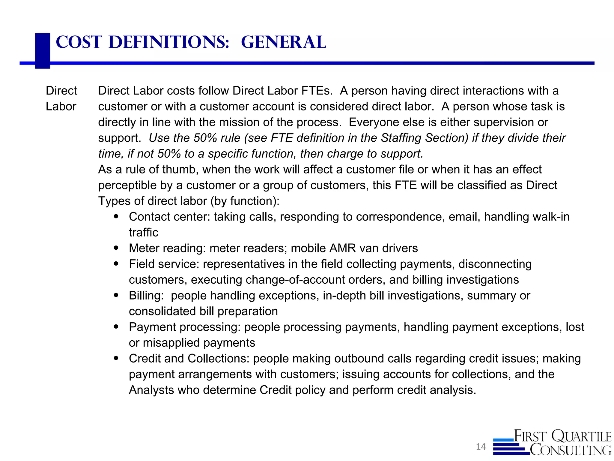 Cost Definitions: General

Direct   Direct Labor costs follow Direct Labor FTEs. A person having direct interactions with a
Labor    customer or with a customer account is considered direct labor. A person whose task is
         directly in line with the mission of the process. Everyone else is either supervision or
         support. Use the 50% rule (see FTE definition in the Staffing Section) if they divide their
         time, if not 50% to a specific function, then charge to support.
         As a rule of thumb, when the work will affect a customer file or when it has an effect
         perceptible by a customer or a group of customers, this FTE will be classified as Direct
         Types of direct labor (by function):
            • Contact center: taking calls, responding to correspondence, email, handling walk-in
                traffic
            • Meter reading: meter readers; mobile AMR van drivers
            • Field service: representatives in the field collecting payments, disconnecting
                customers, executing change-of-account orders, and billing investigations
            • Billing: people handling exceptions, in-depth bill investigations, summary or
                consolidated bill preparation
            • Payment processing: people processing payments, handling payment exceptions, lost
                or misapplied payments
            • Credit and Collections: people making outbound calls regarding credit issues; making
                payment arrangements with customers; issuing accounts for collections, and the
                Analysts who determine Credit policy and perform credit analysis.



                                                                               14
 