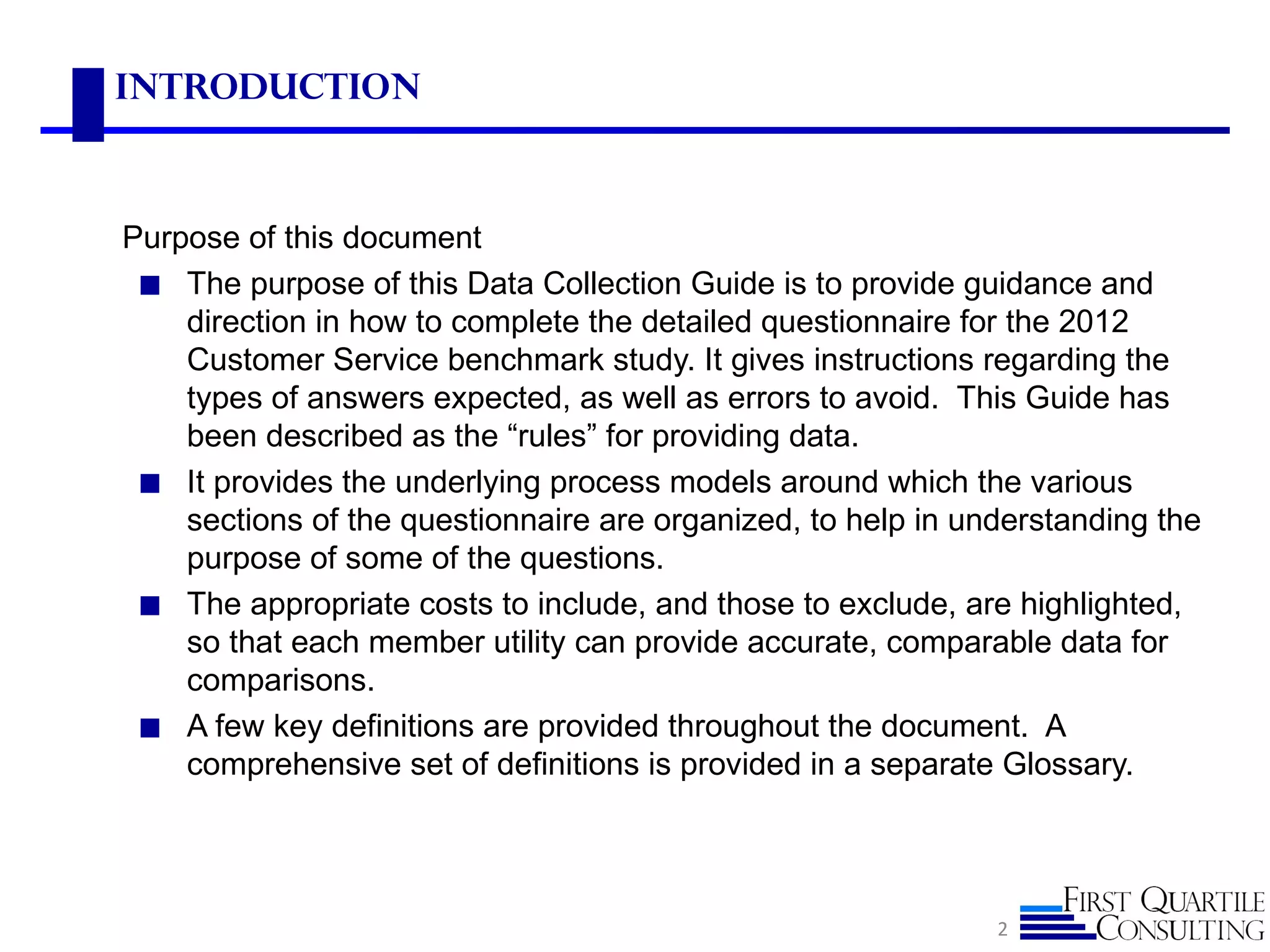 Introduction



Purpose of this document
 ◼ The purpose of this Data Collection Guide is to provide guidance and
    direction in how to complete the detailed questionnaire for the 2012
    Customer Service benchmark study. It gives instructions regarding the
    types of answers expected, as well as errors to avoid. This Guide has
    been described as the “rules” for providing data.
 ◼ It provides the underlying process models around which the various
    sections of the questionnaire are organized, to help in understanding the
    purpose of some of the questions.
 ◼ The appropriate costs to include, and those to exclude, are highlighted,
    so that each member utility can provide accurate, comparable data for
    comparisons.
 ◼ A few key definitions are provided throughout the document. A
    comprehensive set of definitions is provided in a separate Glossary.




                                                              2
 