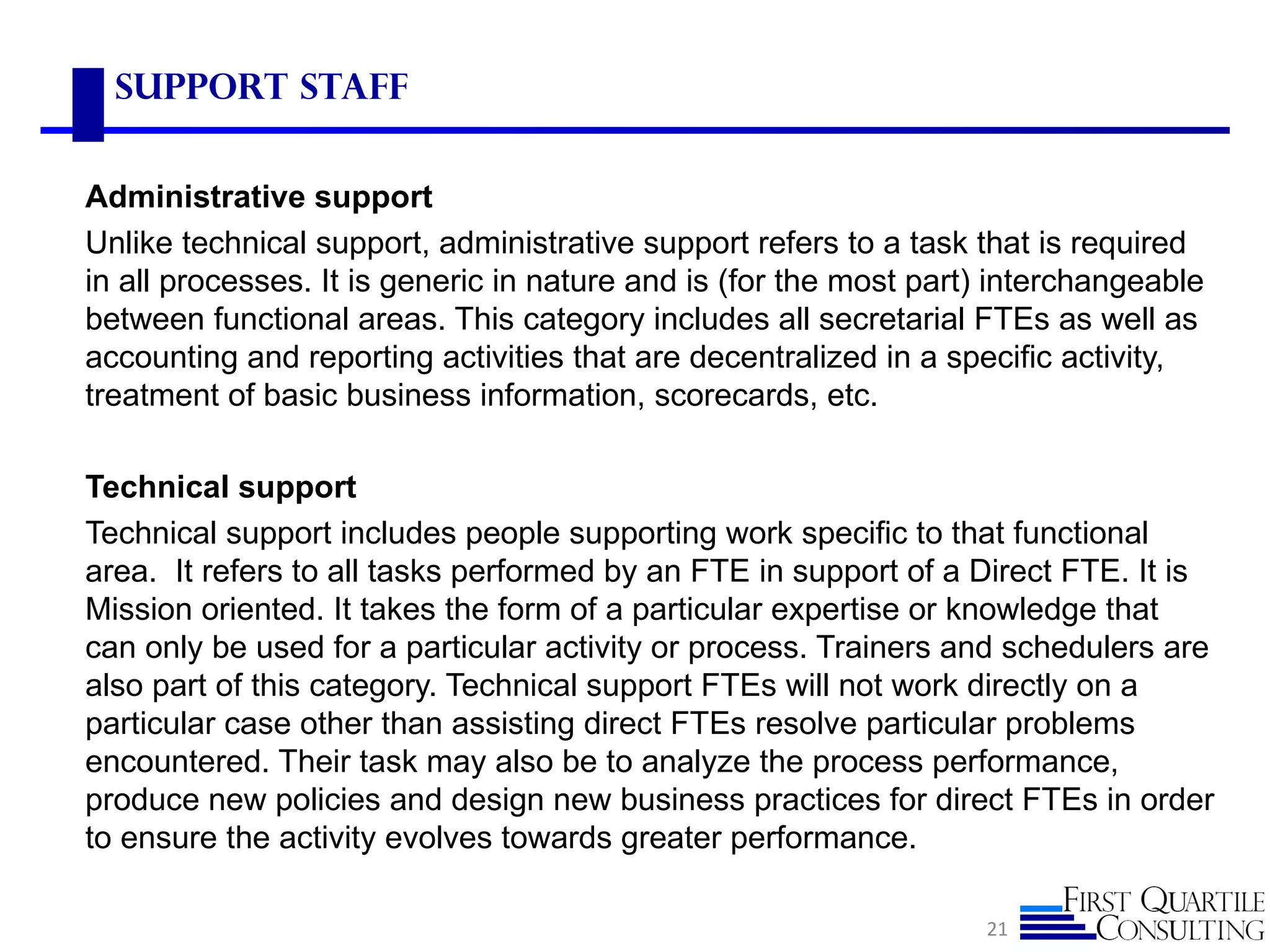 Support Staff


Administrative support
Unlike technical support, administrative support refers to a task that is required
in all processes. It is generic in nature and is (for the most part) interchangeable
between functional areas. This category includes all secretarial FTEs as well as
accounting and reporting activities that are decentralized in a specific activity,
treatment of basic business information, scorecards, etc.

Technical support
Technical support includes people supporting work specific to that functional
area. It refers to all tasks performed by an FTE in support of a Direct FTE. It is
Mission oriented. It takes the form of a particular expertise or knowledge that
can only be used for a particular activity or process. Trainers and schedulers are
also part of this category. Technical support FTEs will not work directly on a
particular case other than assisting direct FTEs resolve particular problems
encountered. Their task may also be to analyze the process performance,
produce new policies and design new business practices for direct FTEs in order
to ensure the activity evolves towards greater performance.

                                                                   21
 