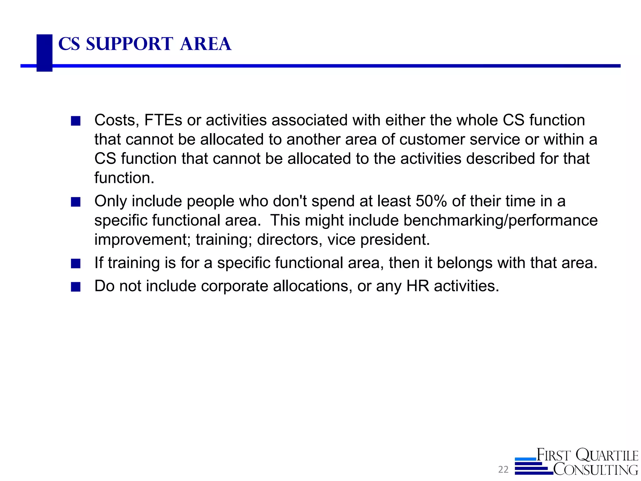 CS Support ARea



◼ Costs, FTEs or activities associated with either the whole CS function
  that cannot be allocated to another area of customer service or within a
  CS function that cannot be allocated to the activities described for that
  function.
◼ Only include people who don't spend at least 50% of their time in a
  specific functional area. This might include benchmarking/performance
  improvement; training; directors, vice president.
◼ If training is for a specific functional area, then it belongs with that area.
◼ Do not include corporate allocations, or any HR activities.




                                                                22
 