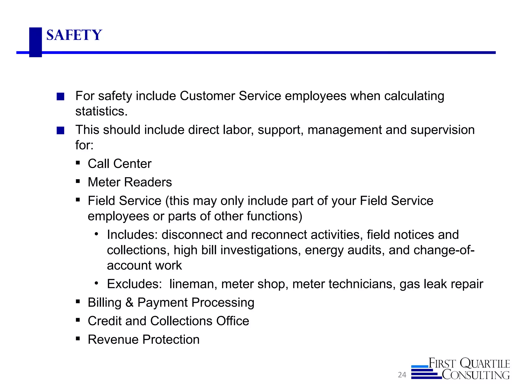 safety



◼ For safety include Customer Service employees when calculating
  statistics.
◼ This should include direct labor, support, management and supervision
  for:
   Call Center
   Meter Readers
   Field Service (this may only include part of your Field Service
    employees or parts of other functions)
       • Includes: disconnect and reconnect activities, field notices and
         collections, high bill investigations, energy audits, and change-of-
         account work
       • Excludes: lineman, meter shop, meter technicians, gas leak repair
   Billing & Payment Processing
   Credit and Collections Office
   Revenue Protection

                                                             24
 