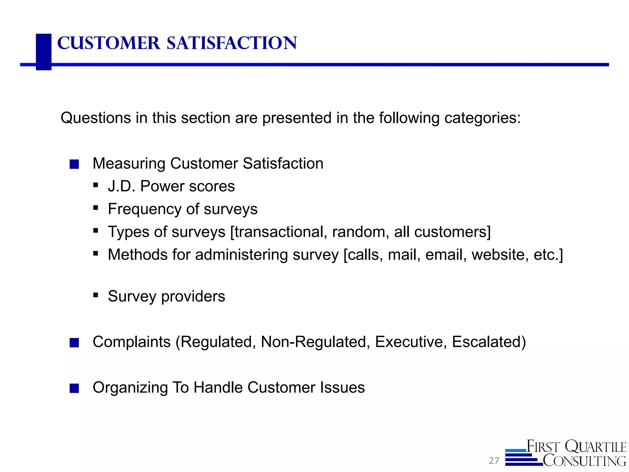 Customer Satisfaction



Questions in this section are presented in the following categories:

 ◼ Measuring Customer Satisfaction
       J.D. Power scores
       Frequency of surveys
       Types of surveys [transactional, random, all customers]
       Methods for administering survey [calls, mail, email, website, etc.]

     Survey providers

 ◼ Complaints (Regulated, Non-Regulated, Executive, Escalated)


 ◼ Organizing To Handle Customer Issues




                                                                27
 