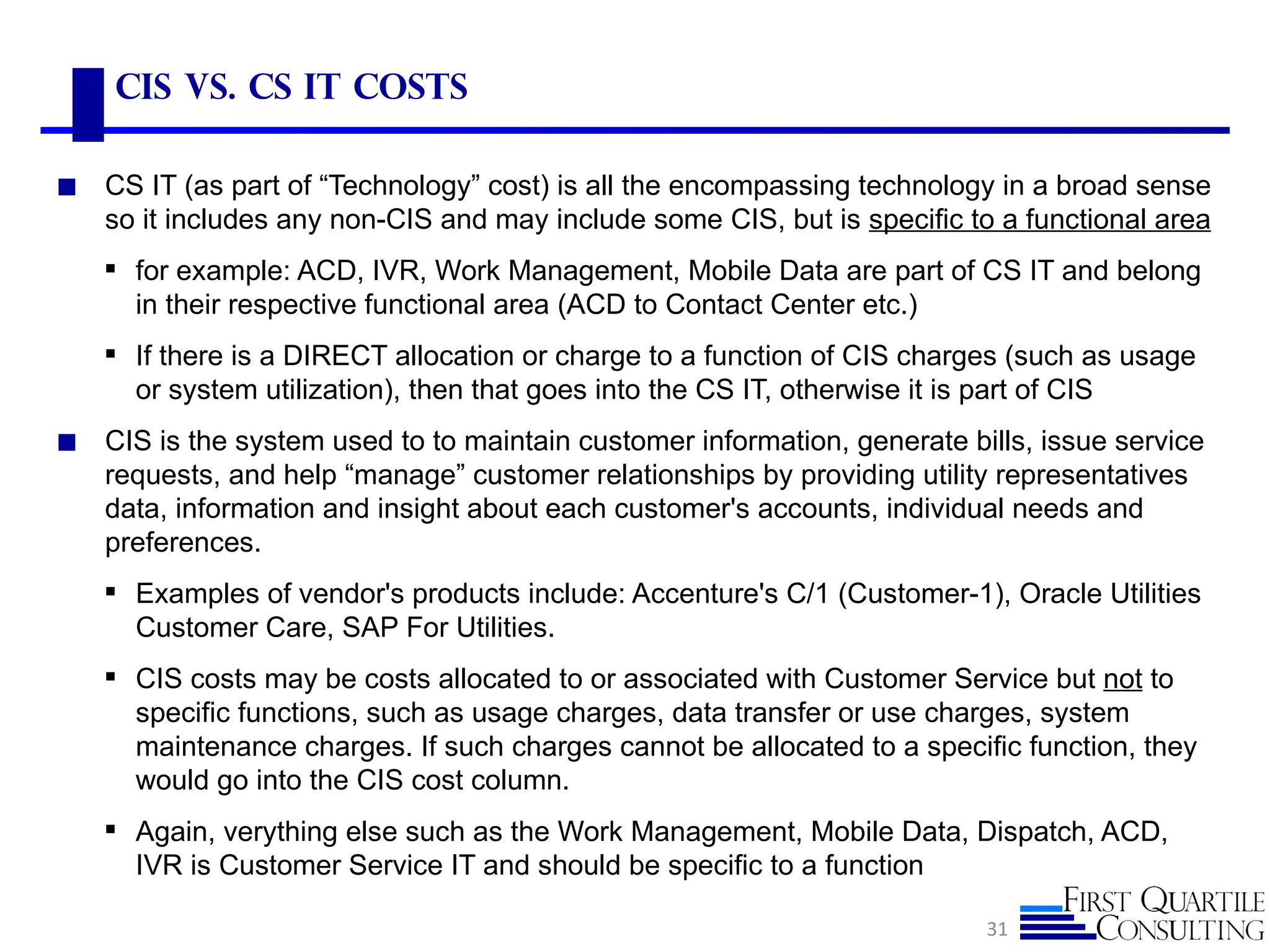 CIS vs. CS IT Costs

◼   CS IT (as part of “Technology” cost) is all the encompassing technology in a broad sense
    so it includes any non-CIS and may include some CIS, but is specific to a functional area
     for example: ACD, IVR, Work Management, Mobile Data are part of CS IT and belong
      in their respective functional area (ACD to Contact Center etc.)
     If there is a DIRECT allocation or charge to a function of CIS charges (such as usage
      or system utilization), then that goes into the CS IT, otherwise it is part of CIS
◼   CIS is the system used to to maintain customer information, generate bills, issue service
    requests, and help “manage” customer relationships by providing utility representatives
    data, information and insight about each customer's accounts, individual needs and
    preferences.
     Examples of vendor's products include: Accenture's C/1 (Customer-1), Oracle Utilities
      Customer Care, SAP For Utilities.
     CIS costs may be costs allocated to or associated with Customer Service but not to
      specific functions, such as usage charges, data transfer or use charges, system
      maintenance charges. If such charges cannot be allocated to a specific function, they
      would go into the CIS cost column.
     Again, verything else such as the Work Management, Mobile Data, Dispatch, ACD,
      IVR is Customer Service IT and should be specific to a function

                                                                           31
 