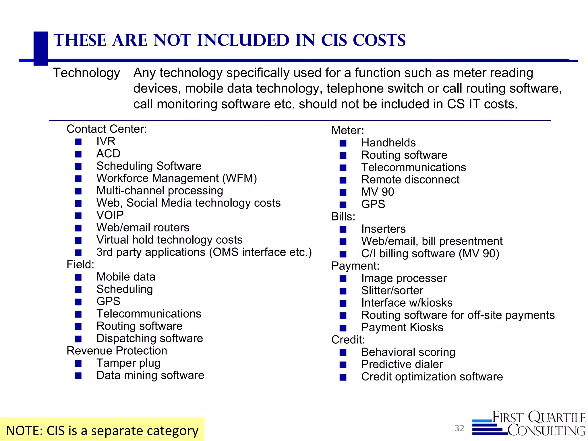 These are not included in CIS Costs
       Technology     Any technology specifically used for a function such as meter reading
                      devices, mobile data technology, telephone switch or call routing software,
                      call monitoring software etc. should not be included in CS IT costs.
          Contact Center:                                  Meter:
           ◼ IVR                                            ◼ Handhelds
           ◼ ACD                                            ◼ Routing software
           ◼ Scheduling Software                            ◼ Telecommunications
           ◼ Workforce Management (WFM)                     ◼ Remote disconnect
           ◼ Multi-channel processing                       ◼ MV 90
           ◼ Web, Social Media technology costs             ◼ GPS
           ◼ VOIP                                          Bills:
           ◼ Web/email routers                              ◼ Inserters
           ◼ Virtual hold technology costs                  ◼ Web/email, bill presentment
           ◼ 3rd party applications (OMS interface etc.)    ◼ C/I billing software (MV 90)
          Field:                                           Payment:
           ◼ Mobile data                                    ◼ Image processer
           ◼ Scheduling                                     ◼ Slitter/sorter
           ◼ GPS                                            ◼ Interface w/kiosks
           ◼ Telecommunications                             ◼ Routing software for off-site payments
           ◼ Routing software                               ◼ Payment Kiosks
           ◼ Dispatching software                          Credit:
          Revenue Protection                                ◼ Behavioral scoring
           ◼ Tamper plug                                    ◼ Predictive dialer
           ◼ Data mining software                           ◼ Credit optimization software




NOTE: CIS is a separate category                                                 32
 