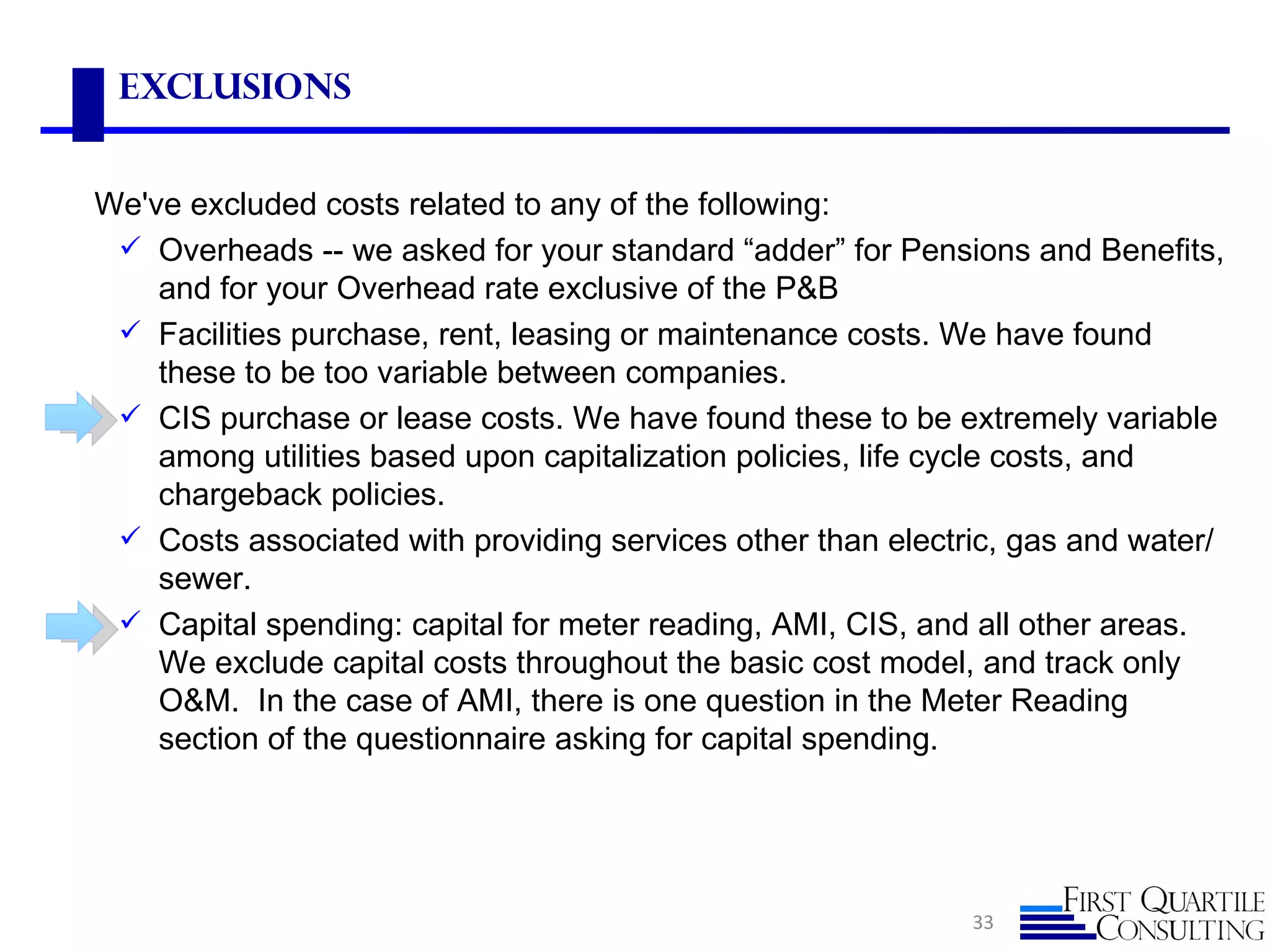 Exclusions


We've excluded costs related to any of the following:
  Overheads -- we asked for your standard “adder” for Pensions and Benefits,
    and for your Overhead rate exclusive of the P&B
  Facilities purchase, rent, leasing or maintenance costs. We have found
    these to be too variable between companies.
  CIS purchase or lease costs. We have found these to be extremely variable
    among utilities based upon capitalization policies, life cycle costs, and
    chargeback policies.
  Costs associated with providing services other than electric, gas and water/
    sewer.
  Capital spending: capital for meter reading, AMI, CIS, and all other areas.
    We exclude capital costs throughout the basic cost model, and track only
    O&M. In the case of AMI, there is one question in the Meter Reading
    section of the questionnaire asking for capital spending.




                                                             33
 