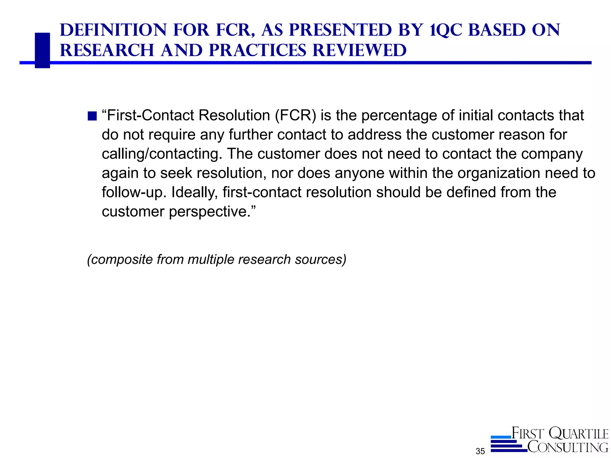 Definition for FCR, As Presented by 1QC Based on
Research and Practices Reviewed


  ◼ “First-Contact Resolution (FCR) is the percentage of initial contacts that
    do not require any further contact to address the customer reason for
    calling/contacting. The customer does not need to contact the company
    again to seek resolution, nor does anyone within the organization need to
    follow-up. Ideally, first-contact resolution should be defined from the
    customer perspective.”


  (composite from multiple research sources)




                                                             35
 