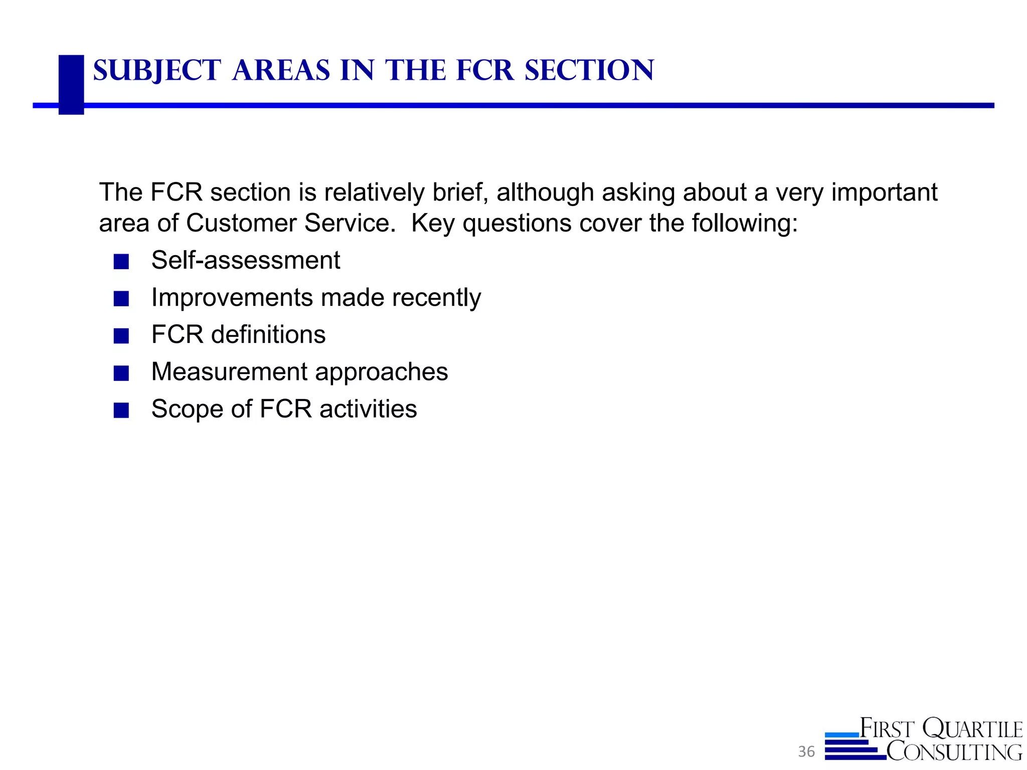 Subject Areas in the FCR Section



The FCR section is relatively brief, although asking about a very important
area of Customer Service. Key questions cover the following:
 ◼ Self-assessment
 ◼ Improvements made recently
 ◼ FCR definitions
 ◼ Measurement approaches
 ◼ Scope of FCR activities




                                                              36
 