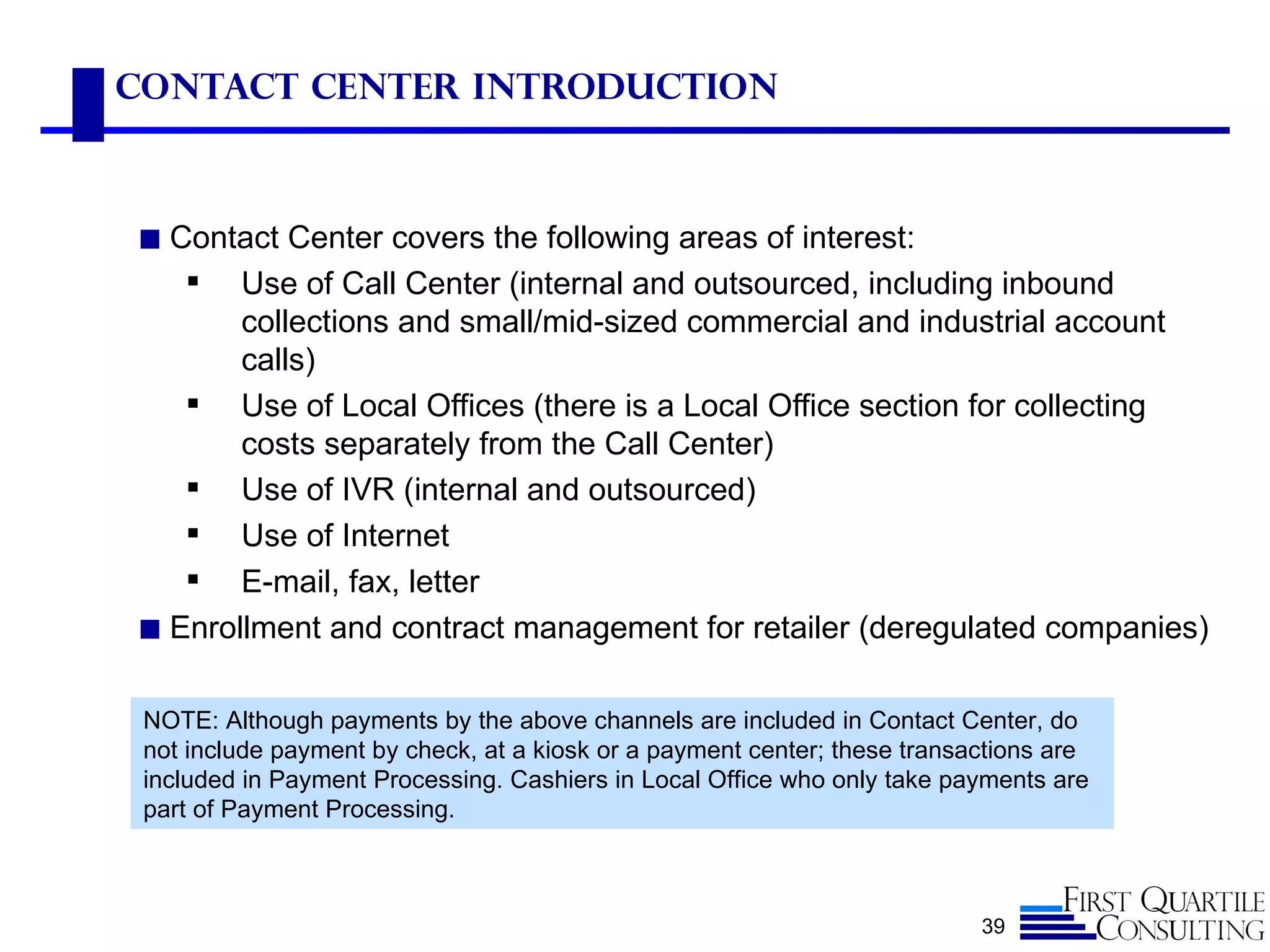 Contact Center Introduction



◼ Contact Center covers the following areas of interest:
      Use of Call Center (internal and outsourced, including inbound
       collections and small/mid-sized commercial and industrial account
       calls)
    Use of Local Offices (there is a Local Office section for collecting
       costs separately from the Call Center)
    Use of IVR (internal and outsourced)
    Use of Internet
    E-mail, fax, letter
◼ Enrollment and contract management for retailer (deregulated companies)


 NOTE: Although payments by the above channels are included in Contact Center, do
 not include payment by check, at a kiosk or a payment center; these transactions are
 included in Payment Processing. Cashiers in Local Office who only take payments are
 part of Payment Processing.



                                                                           39
 