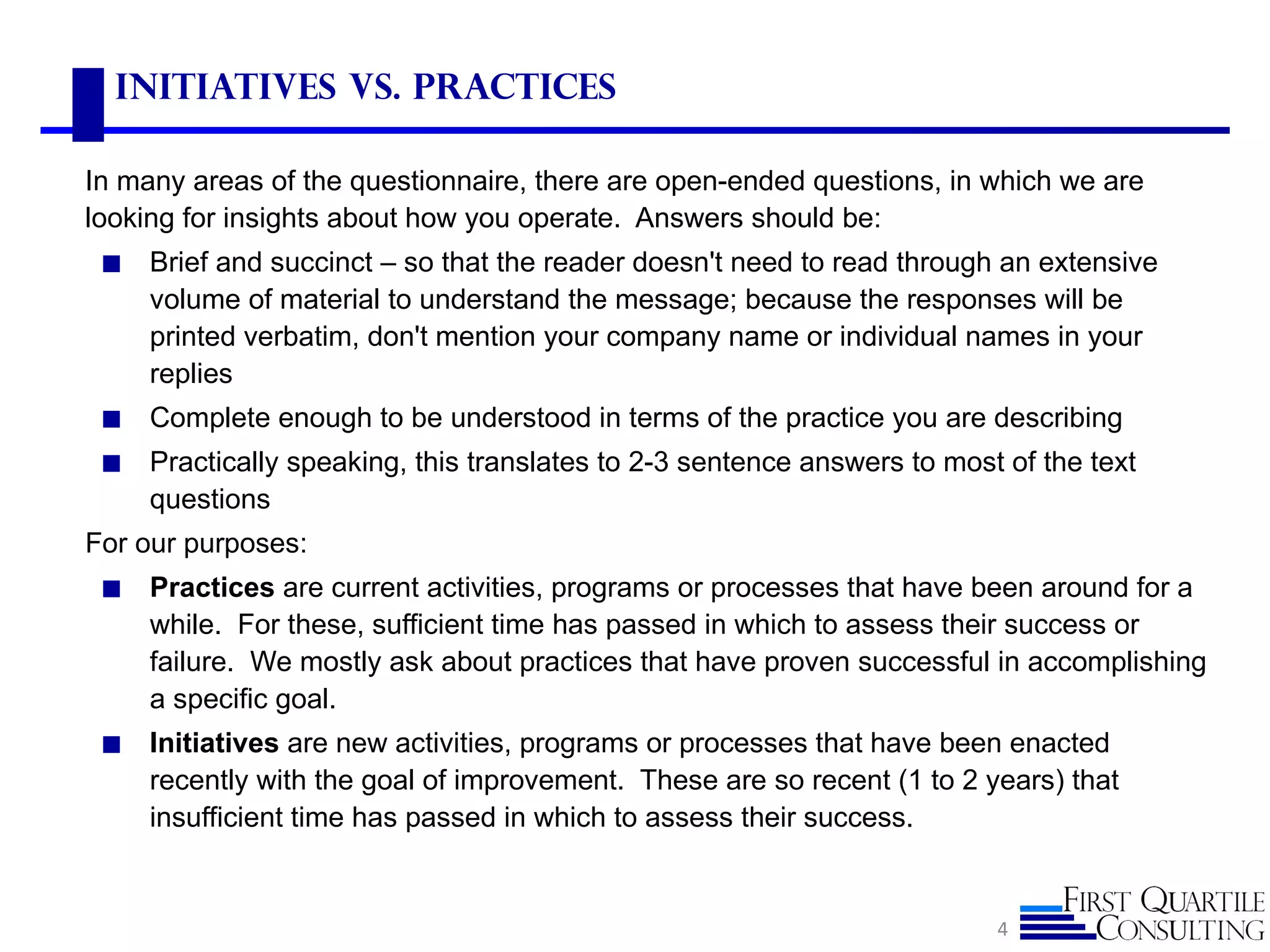 Initiatives vs. Practices

In many areas of the questionnaire, there are open-ended questions, in which we are
looking for insights about how you operate. Answers should be:
 ◼   Brief and succinct – so that the reader doesn't need to read through an extensive
     volume of material to understand the message; because the responses will be
     printed verbatim, don't mention your company name or individual names in your
     replies
 ◼   Complete enough to be understood in terms of the practice you are describing
 ◼   Practically speaking, this translates to 2-3 sentence answers to most of the text
     questions
For our purposes:
 ◼   Practices are current activities, programs or processes that have been around for a
     while. For these, sufficient time has passed in which to assess their success or
     failure. We mostly ask about practices that have proven successful in accomplishing
     a specific goal.
 ◼   Initiatives are new activities, programs or processes that have been enacted
     recently with the goal of improvement. These are so recent (1 to 2 years) that
     insufficient time has passed in which to assess their success.


                                                                          4
 