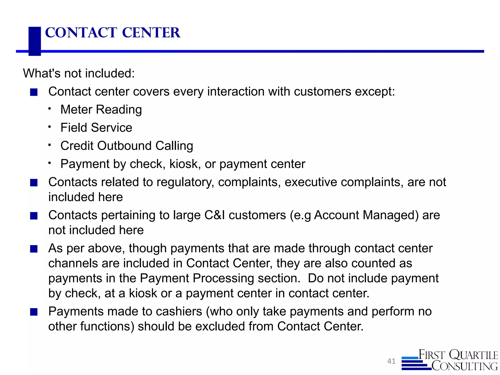 Contact Center

What's not included:
 ◼ Contact center covers every interaction with customers except:
    Meter Reading

    Field Service

    Credit Outbound Calling

    Payment by check, kiosk, or payment center

 ◼ Contacts related to regulatory, complaints, executive complaints, are not
   included here
 ◼ Contacts pertaining to large C&I customers (e.g Account Managed) are
   not included here
 ◼ As per above, though payments that are made through contact center
   channels are included in Contact Center, they are also counted as
   payments in the Payment Processing section. Do not include payment
   by check, at a kiosk or a payment center in contact center.
 ◼ Payments made to cashiers (who only take payments and perform no
   other functions) should be excluded from Contact Center.

                                                                 41
 