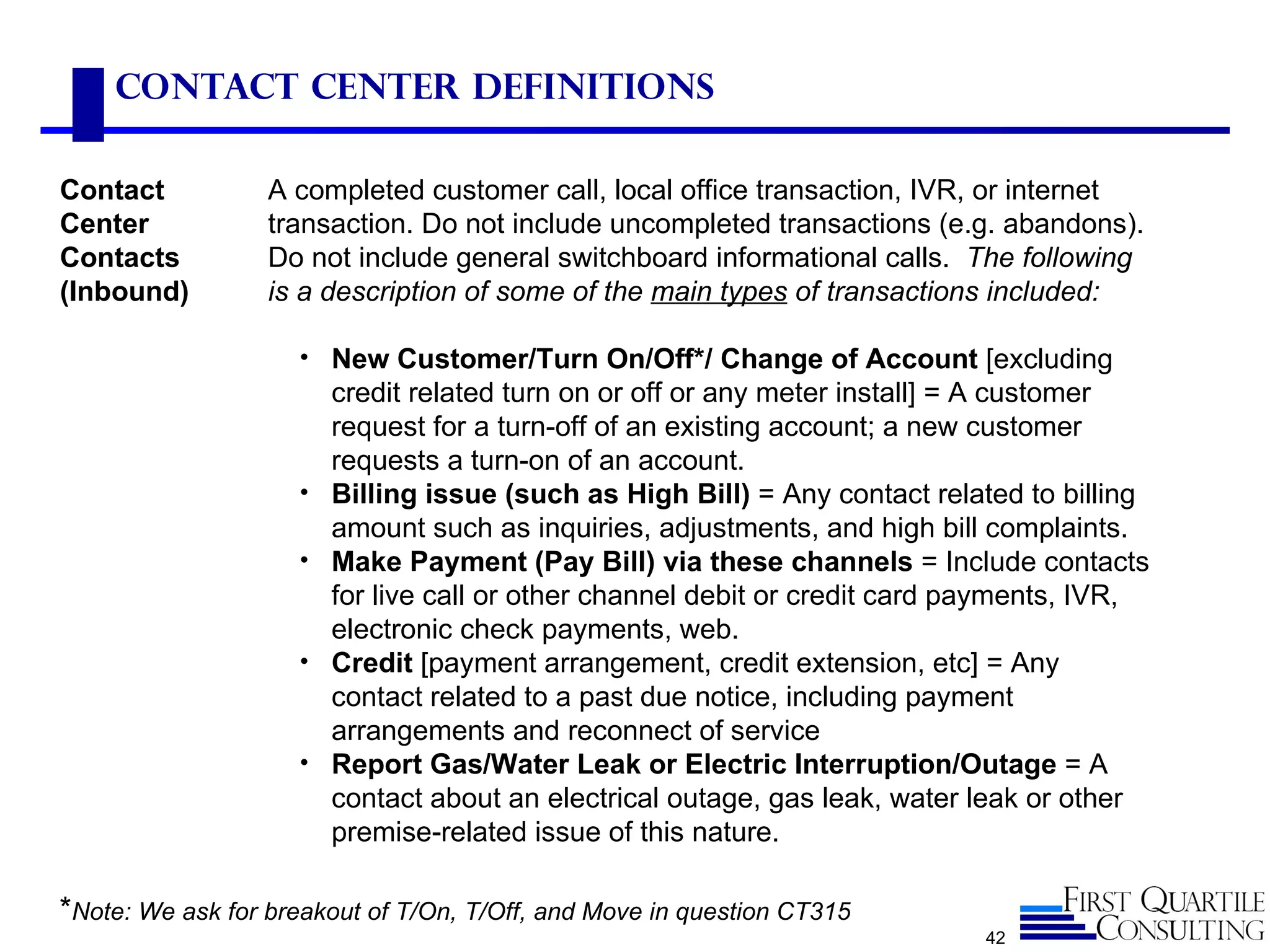 Contact Center Definitions

Contact           A completed customer call, local office transaction, IVR, or internet
Center            transaction. Do not include uncompleted transactions (e.g. abandons).
Contacts          Do not include general switchboard informational calls. The following
(Inbound)         is a description of some of the main types of transactions included:

                    • New Customer/Turn On/Off*/ Change of Account [excluding
                        credit related turn on or off or any meter install] = A customer
                        request for a turn-off of an existing account; a new customer
                        requests a turn-on of an account.
                    •   Billing issue (such as High Bill) = Any contact related to billing
                        amount such as inquiries, adjustments, and high bill complaints.
                    •   Make Payment (Pay Bill) via these channels = Include contacts
                        for live call or other channel debit or credit card payments, IVR,
                        electronic check payments, web.
                    •   Credit [payment arrangement, credit extension, etc] = Any
                        contact related to a past due notice, including payment
                        arrangements and reconnect of service
                    •   Report Gas/Water Leak or Electric Interruption/Outage = A
                        contact about an electrical outage, gas leak, water leak or other
                        premise-related issue of this nature.

*Note: We ask for breakout of T/On, T/Off, and Move in question CT315
                                                                            42
 