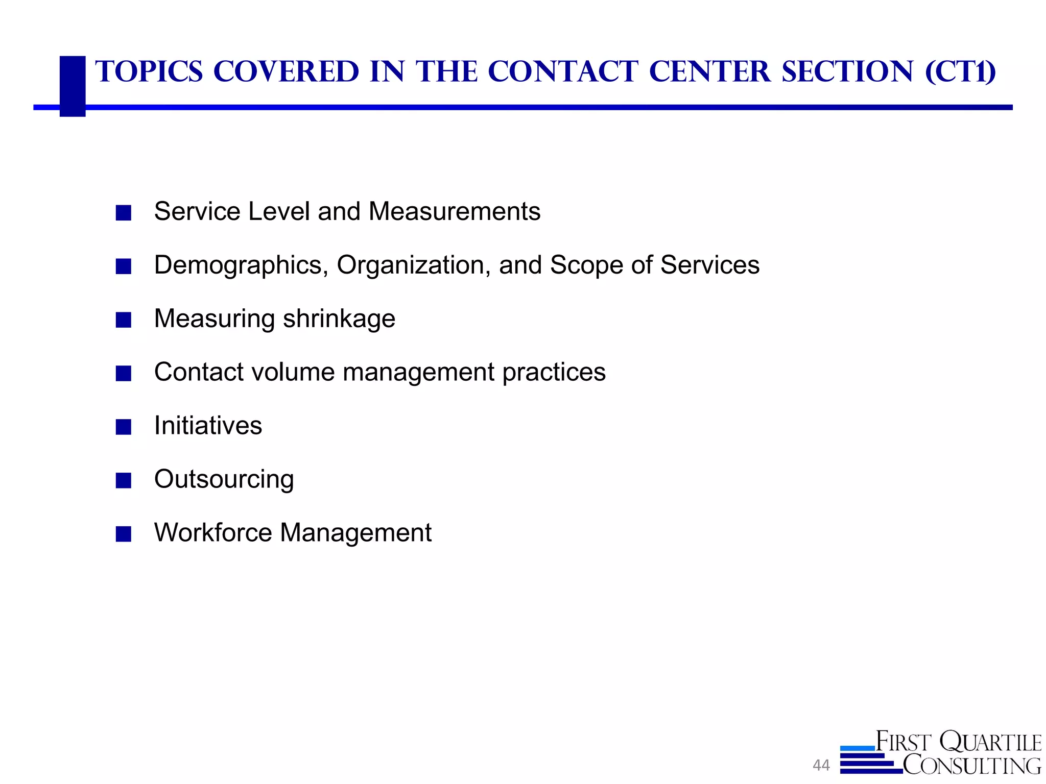 Topics Covered in the Contact Center Section (CT1)



 ◼ Service Level and Measurements

 ◼ Demographics, Organization, and Scope of Services

 ◼ Measuring shrinkage

 ◼ Contact volume management practices

 ◼ Initiatives

 ◼ Outsourcing

 ◼ Workforce Management




                                                       44
 