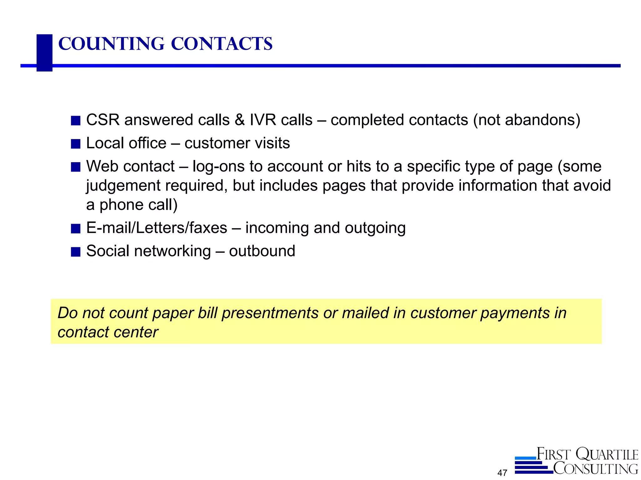 Counting Contacts



 ◼ CSR answered calls & IVR calls – completed contacts (not abandons)
 ◼ Local office – customer visits
 ◼ Web contact – log-ons to account or hits to a specific type of page (some
   judgement required, but includes pages that provide information that avoid
   a phone call)
 ◼ E-mail/Letters/faxes – incoming and outgoing
 ◼ Social networking – outbound



Do not count paper bill presentments or mailed in customer payments in
contact center




                                                             47
 