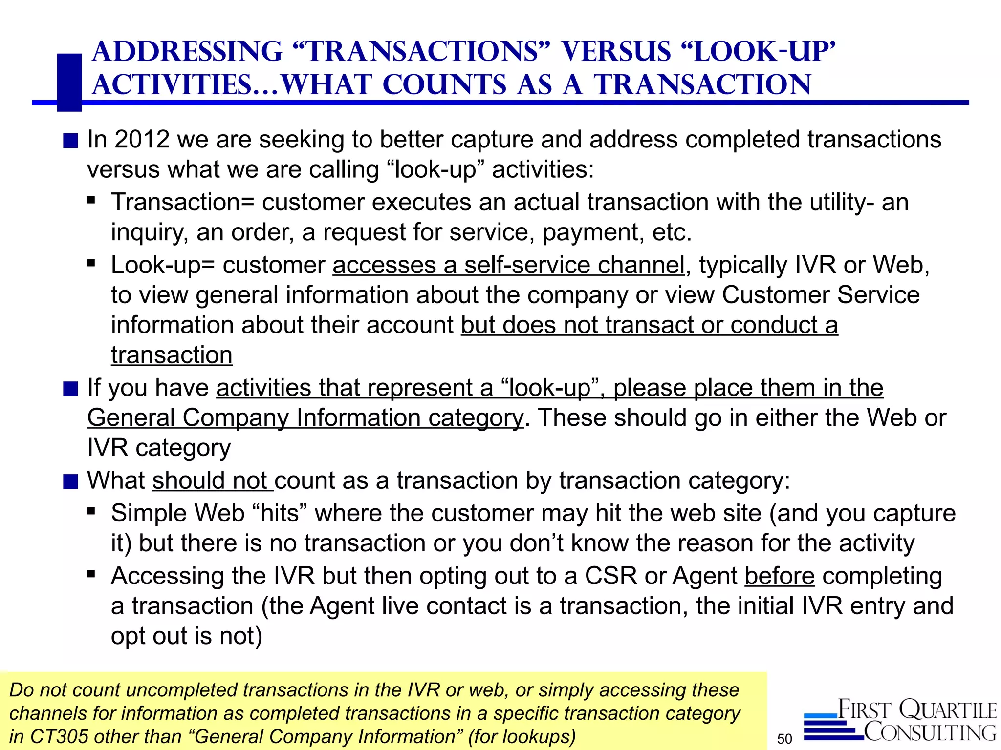Addressing “Transactions” versus “look-up’
         Activities…What counts as a transaction
      ◼ In 2012 we are seeking to better capture and address completed transactions
        versus what we are calling “look-up” activities:
         Transaction= customer executes an actual transaction with the utility- an
           inquiry, an order, a request for service, payment, etc.
         Look-up= customer accesses a self-service channel, typically IVR or Web,
           to view general information about the company or view Customer Service
           information about their account but does not transact or conduct a
           transaction
      ◼ If you have activities that represent a “look-up”, please place them in the
        General Company Information category. These should go in either the Web or
        IVR category
      ◼ What should not count as a transaction by transaction category:
         Simple Web “hits” where the customer may hit the web site (and you capture
           it) but there is no transaction or you don’t know the reason for the activity
         Accessing the IVR but then opting out to a CSR or Agent before completing
           a transaction (the Agent live contact is a transaction, the initial IVR entry and
           opt out is not)

Do not count uncompleted transactions in the IVR or web, or simply accessing these
channels for information as completed transactions in a specific transaction category
in CT305 other than “General Company Information” (for lookups)                         50
 