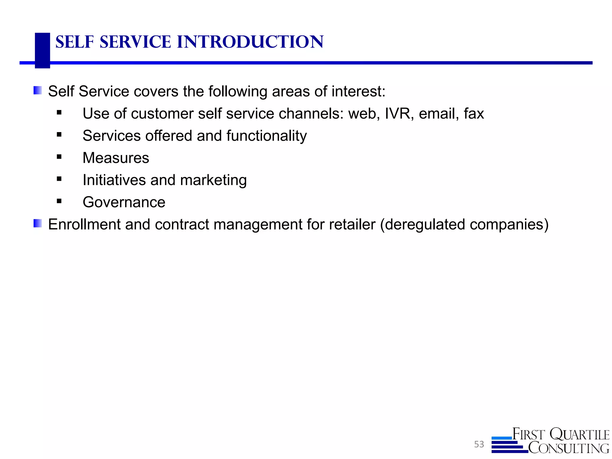 Self Service Introduction

Self Service covers the following areas of interest:
  Use of customer self service channels: web, IVR, email, fax
  Services offered and functionality
  Measures
  Initiatives and marketing
  Governance
Enrollment and contract management for retailer (deregulated companies)




                                                            53
 