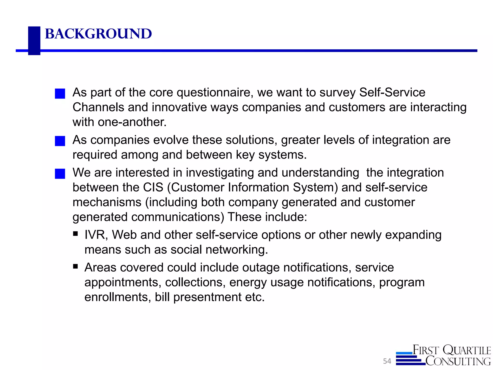 Background



◼ As part of the core questionnaire, we want to survey Self-Service
    Channels and innovative ways companies and customers are interacting
    with one-another.
◼   As companies evolve these solutions, greater levels of integration are
    required among and between key systems.
◼   We are interested in investigating and understanding the integration
    between the CIS (Customer Information System) and self-service
    mechanisms (including both company generated and customer
    generated communications) These include:
     IVR, Web and other self-service options or other newly expanding
      means such as social networking.
     Areas covered could include outage notifications, service
      appointments, collections, energy usage notifications, program
      enrollments, bill presentment etc.




                                                           54
 