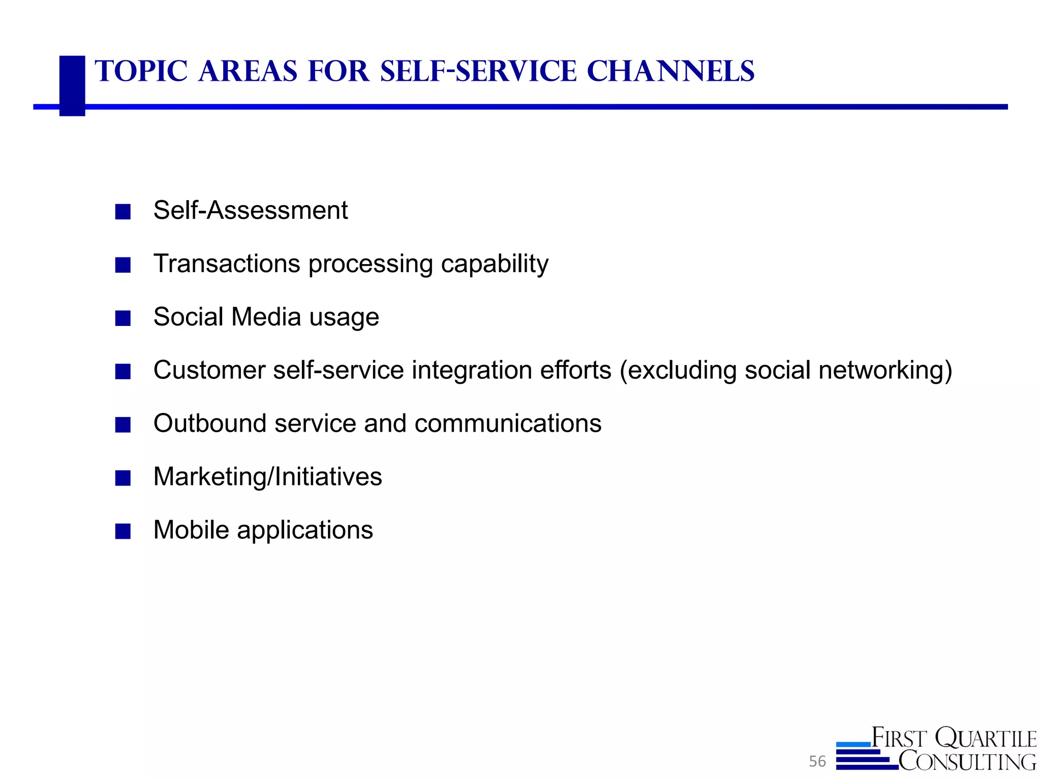Topic Areas for Self-Service Channels



 ◼ Self-Assessment

 ◼ Transactions processing capability

 ◼ Social Media usage

 ◼ Customer self-service integration efforts (excluding social networking)

 ◼ Outbound service and communications

 ◼ Marketing/Initiatives

 ◼ Mobile applications




                                                             56
 