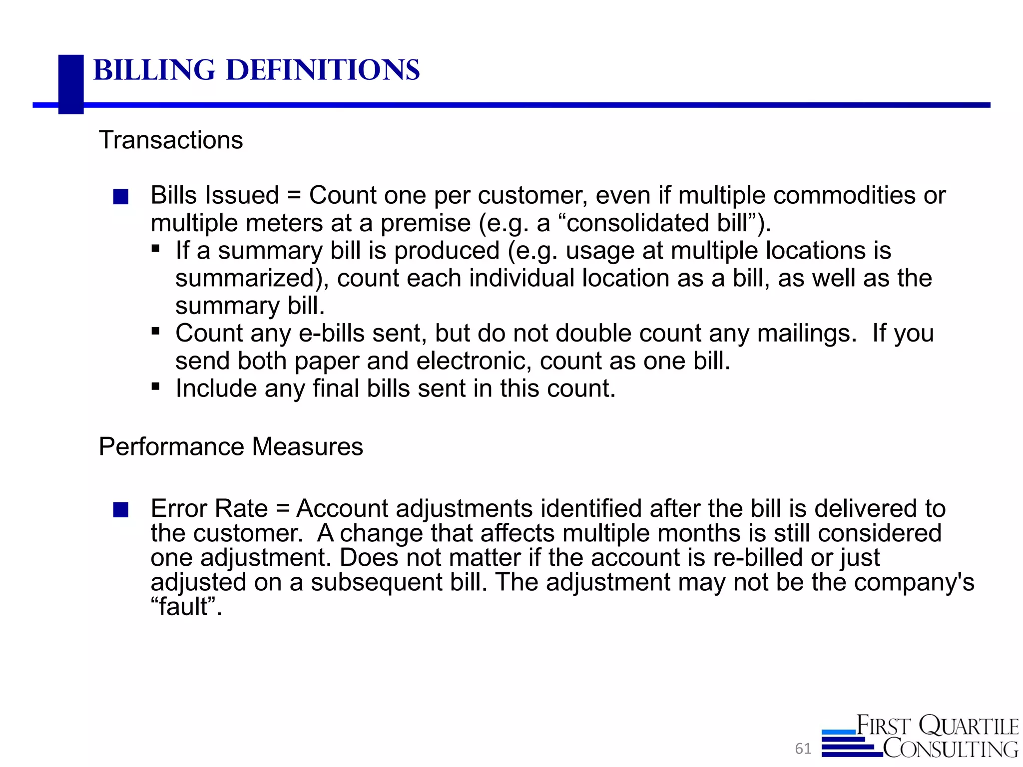 Billing Definitions

Transactions

 ◼ Bills Issued = Count one per customer, even if multiple commodities or
    multiple meters at a premise (e.g. a “consolidated bill”).
     If a summary bill is produced (e.g. usage at multiple locations is
      summarized), count each individual location as a bill, as well as the
      summary bill.
     Count any e-bills sent, but do not double count any mailings. If you
      send both paper and electronic, count as one bill.
     Include any final bills sent in this count.

Performance Measures

 ◼ Error Rate = Account adjustments identified after the bill is delivered to
    the customer. A change that affects multiple months is still considered
    one adjustment. Does not matter if the account is re-billed or just
    adjusted on a subsequent bill. The adjustment may not be the company's
    “fault”.




                                                               61
 