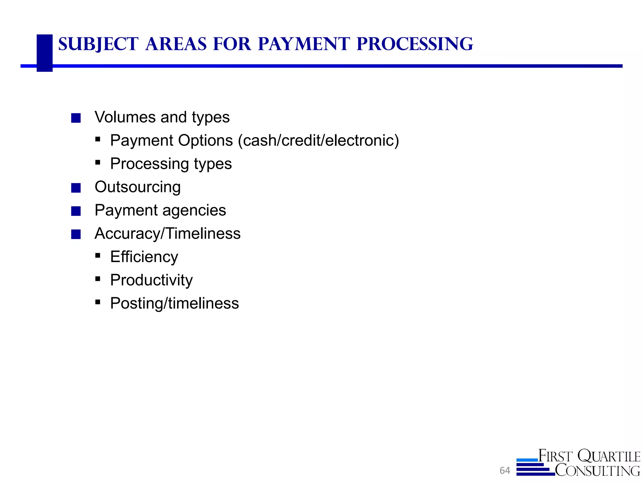 Subject Areas for Payment Processing



◼ Volumes and types
   Payment Options (cash/credit/electronic)
   Processing types
◼ Outsourcing
◼ Payment agencies
◼ Accuracy/Timeliness
   Efficiency
   Productivity
   Posting/timeliness




                                               64
 