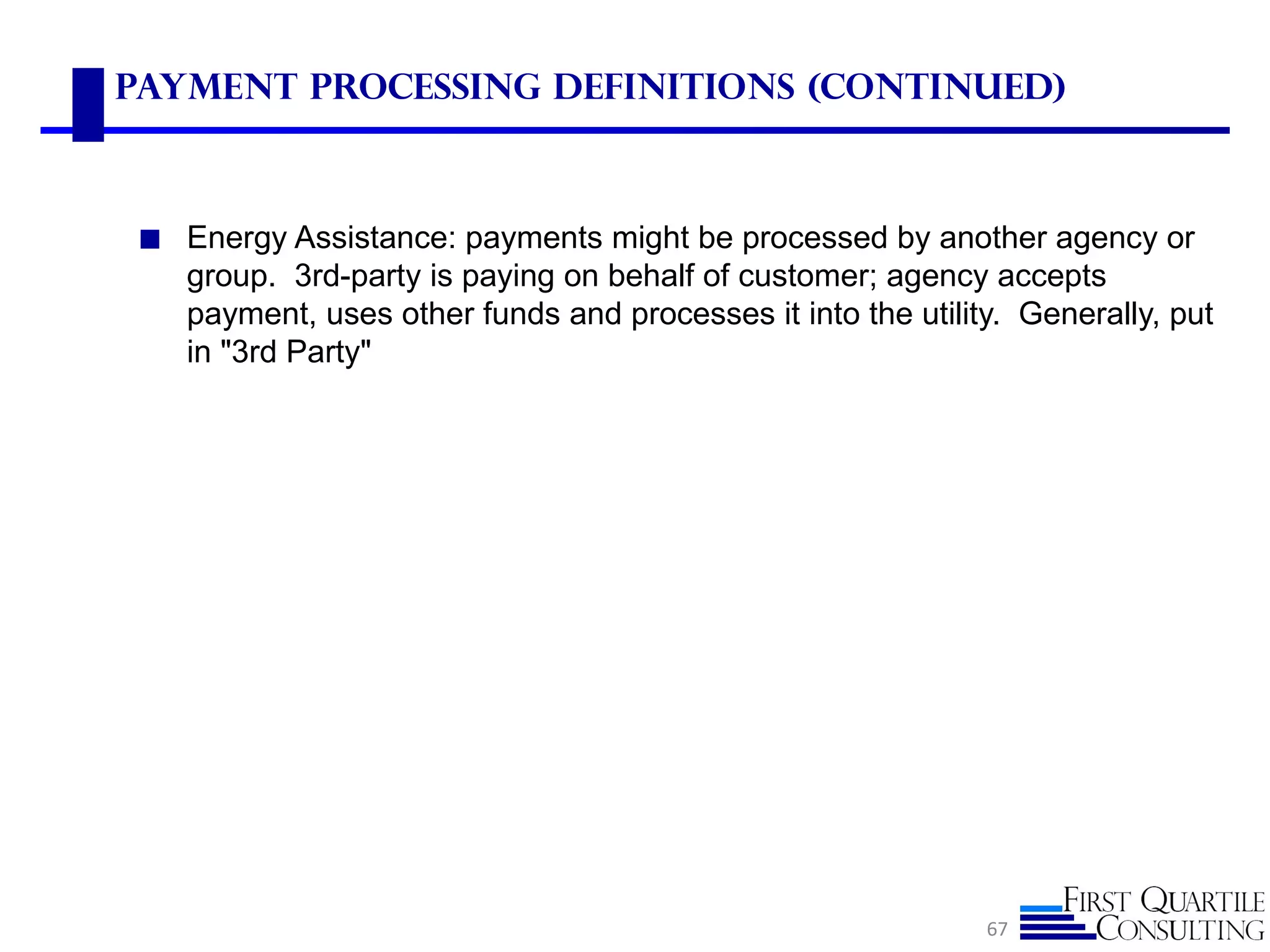 Payment Processing Definitions (Continued)



 ◼ Energy Assistance: payments might be processed by another agency or
    group. 3rd-party is paying on behalf of customer; agency accepts
    payment, uses other funds and processes it into the utility. Generally, put
    in "3rd Party"




                                                              67
 