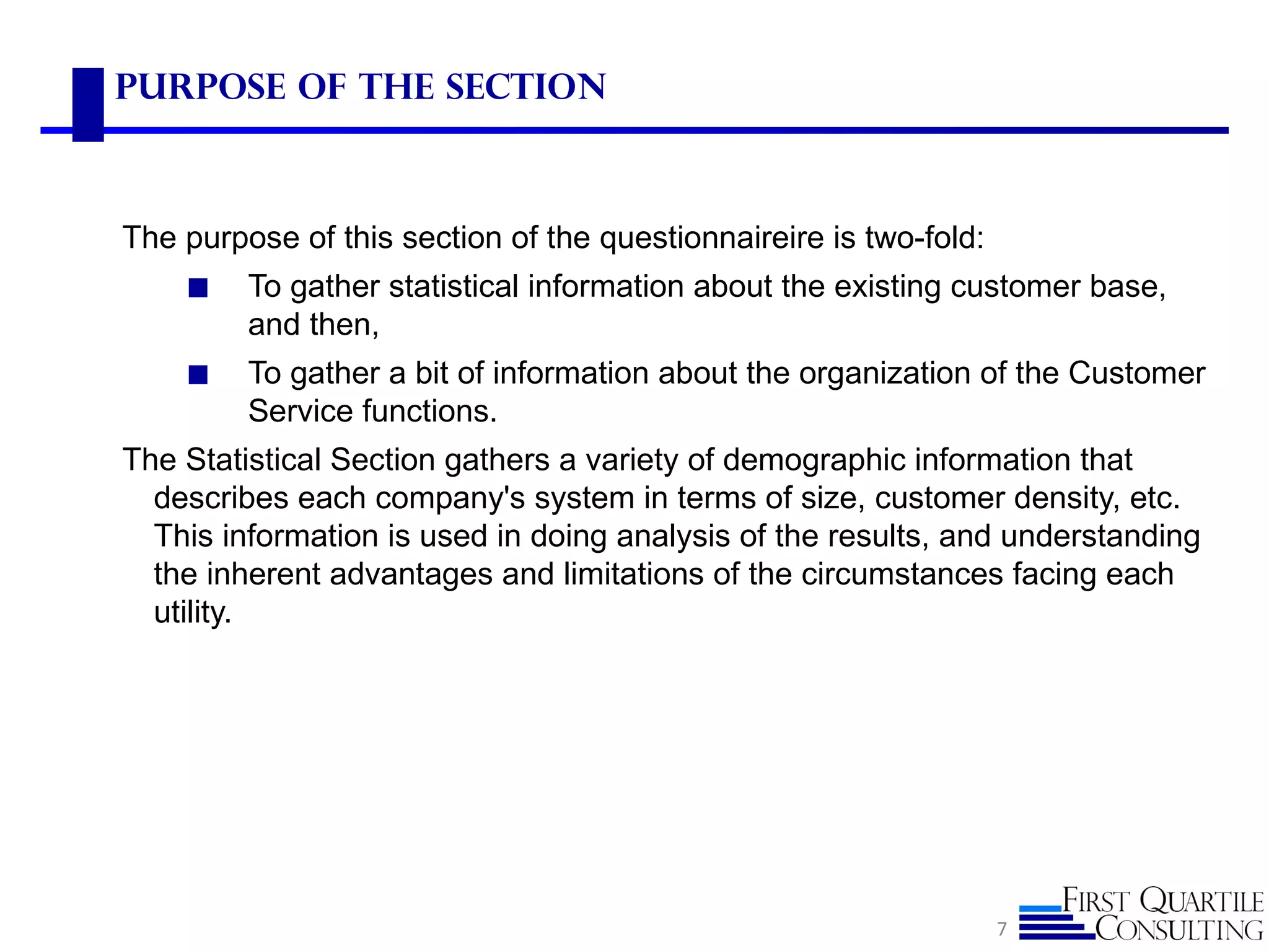Purpose of the Section



The purpose of this section of the questionnaireire is two-fold:
    ◼    To gather statistical information about the existing customer base,
         and then,
    ◼    To gather a bit of information about the organization of the Customer
         Service functions.
The Statistical Section gathers a variety of demographic information that
  describes each company's system in terms of size, customer density, etc.
  This information is used in doing analysis of the results, and understanding
  the inherent advantages and limitations of the circumstances facing each
  utility.




                                                                   7
 