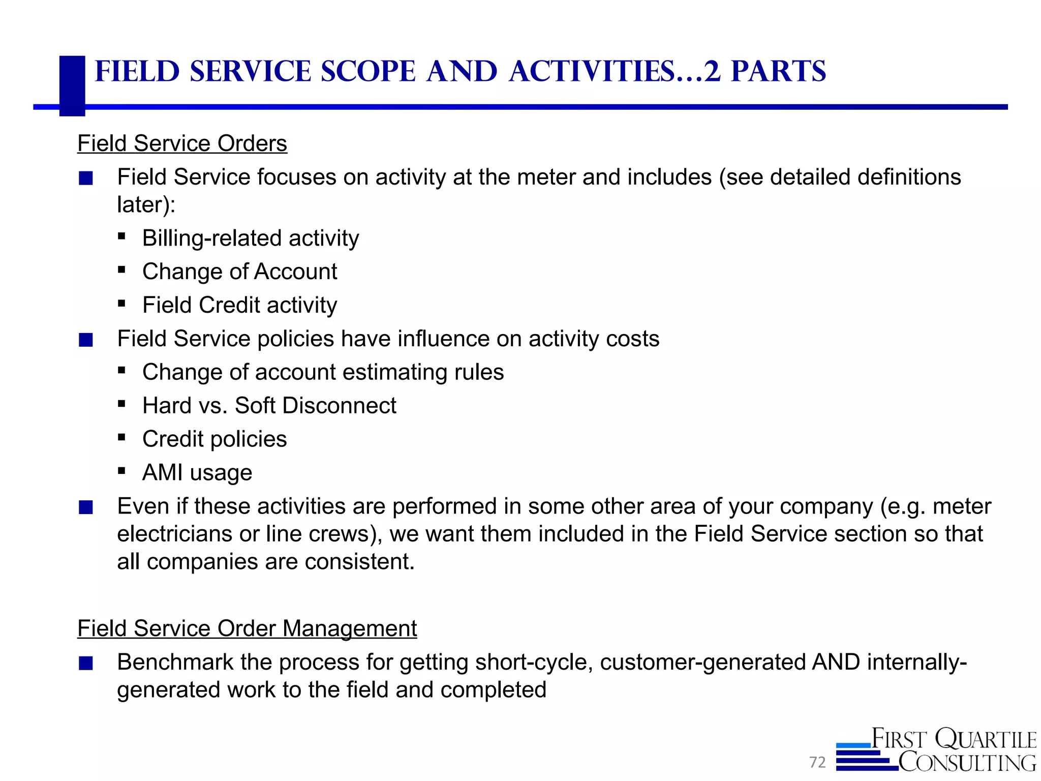 Field Service Scope and Activities…2 parts

Field Service Orders
◼ Field Service focuses on activity at the meter and includes (see detailed definitions
    later):
     Billing-related activity
     Change of Account
     Field Credit activity
◼ Field Service policies have influence on activity costs
     Change of account estimating rules
     Hard vs. Soft Disconnect
     Credit policies
     AMI usage
◼ Even if these activities are performed in some other area of your company (e.g. meter
    electricians or line crews), we want them included in the Field Service section so that
    all companies are consistent.

Field Service Order Management
◼ Benchmark the process for getting short-cycle, customer-generated AND internally-
    generated work to the field and completed


                                                                        72
 