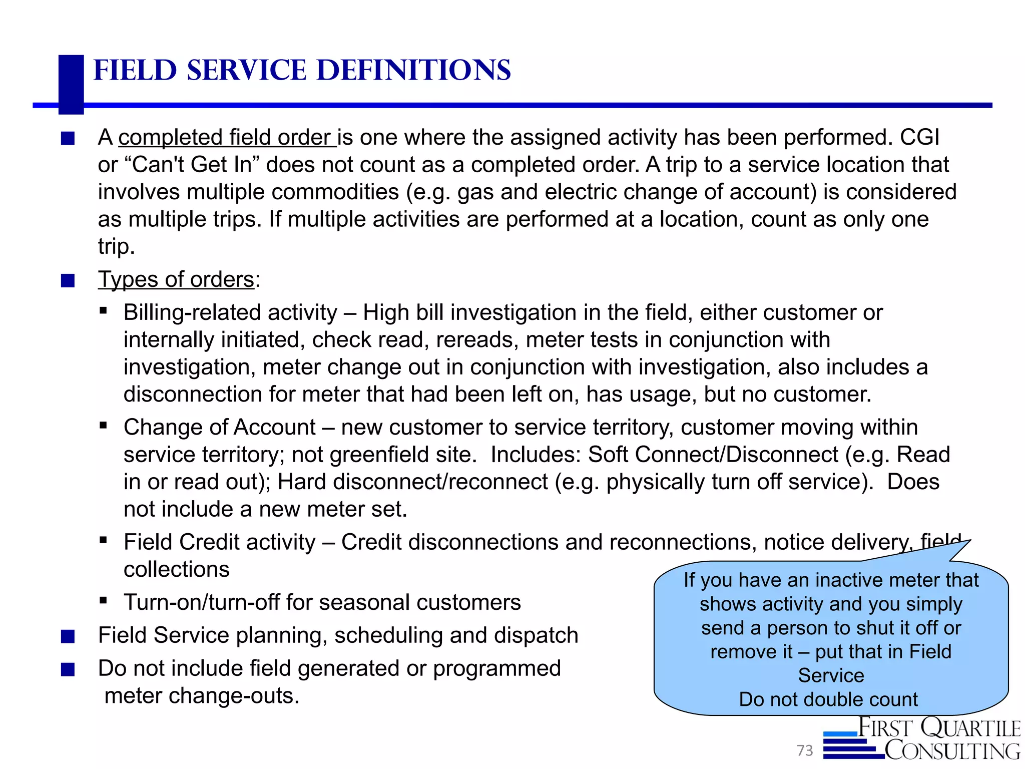 Field Service Definitions

◼ A completed field order is one where the assigned activity has been performed. CGI
  or “Can't Get In” does not count as a completed order. A trip to a service location that
  involves multiple commodities (e.g. gas and electric change of account) is considered
  as multiple trips. If multiple activities are performed at a location, count as only one
  trip.
◼ Types of orders:
   Billing-related activity – High bill investigation in the field, either customer or
      internally initiated, check read, rereads, meter tests in conjunction with
      investigation, meter change out in conjunction with investigation, also includes a
      disconnection for meter that had been left on, has usage, but no customer.
   Change of Account – new customer to service territory, customer moving within
      service territory; not greenfield site. Includes: Soft Connect/Disconnect (e.g. Read
      in or read out); Hard disconnect/reconnect (e.g. physically turn off service). Does
      not include a new meter set.
   Field Credit activity – Credit disconnections and reconnections, notice delivery, field
      collections                                                  If you have an inactive meter that
   Turn-on/turn-off for seasonal customers                           shows activity and you simply
◼ Field Service planning, scheduling and dispatch                     send a person to shut it off or
                                                                       remove it – put that in Field
◼ Do not include field generated or programmed                                   Service
   meter change-outs.                                                     Do not double count

                                                                                73
 