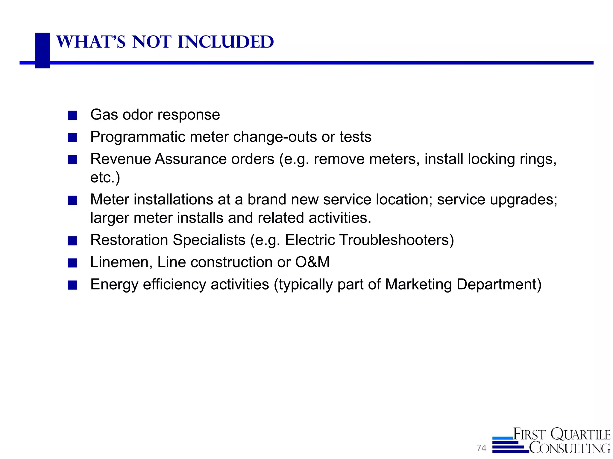 What's not included



◼ Gas odor response
◼ Programmatic meter change-outs or tests
◼ Revenue Assurance orders (e.g. remove meters, install locking rings,
    etc.)
◼   Meter installations at a brand new service location; service upgrades;
    larger meter installs and related activities.
◼   Restoration Specialists (e.g. Electric Troubleshooters)
◼   Linemen, Line construction or O&M
◼   Energy efficiency activities (typically part of Marketing Department)




                                                             74
 