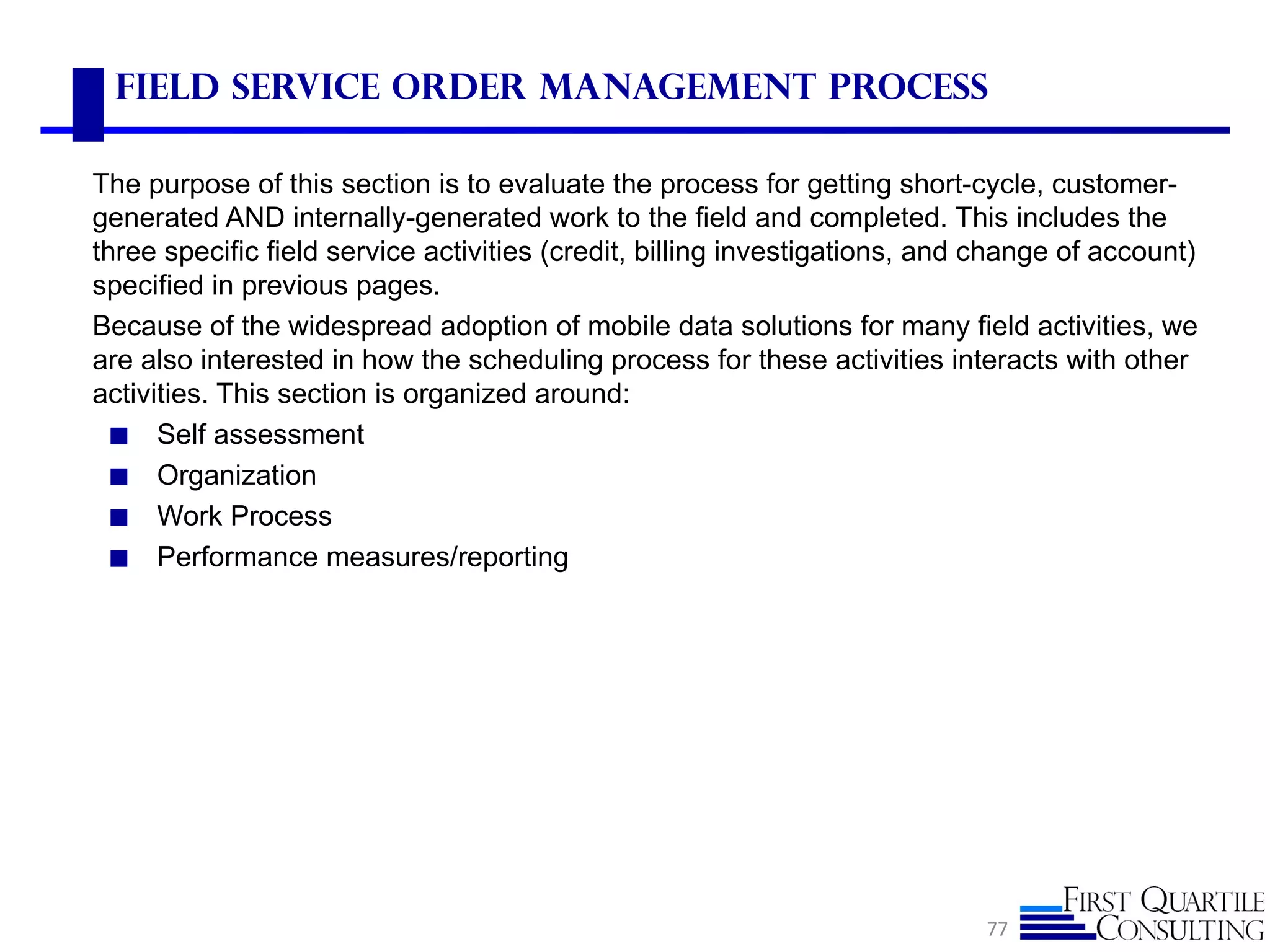 Field Service Order Management Process

The purpose of this section is to evaluate the process for getting short-cycle, customer-
generated AND internally-generated work to the field and completed. This includes the
three specific field service activities (credit, billing investigations, and change of account)
specified in previous pages.
Because of the widespread adoption of mobile data solutions for many field activities, we
are also interested in how the scheduling process for these activities interacts with other
activities. This section is organized around:
  ◼ Self assessment
  ◼ Organization
  ◼ Work Process
  ◼ Performance measures/reporting




                                                                            77
 