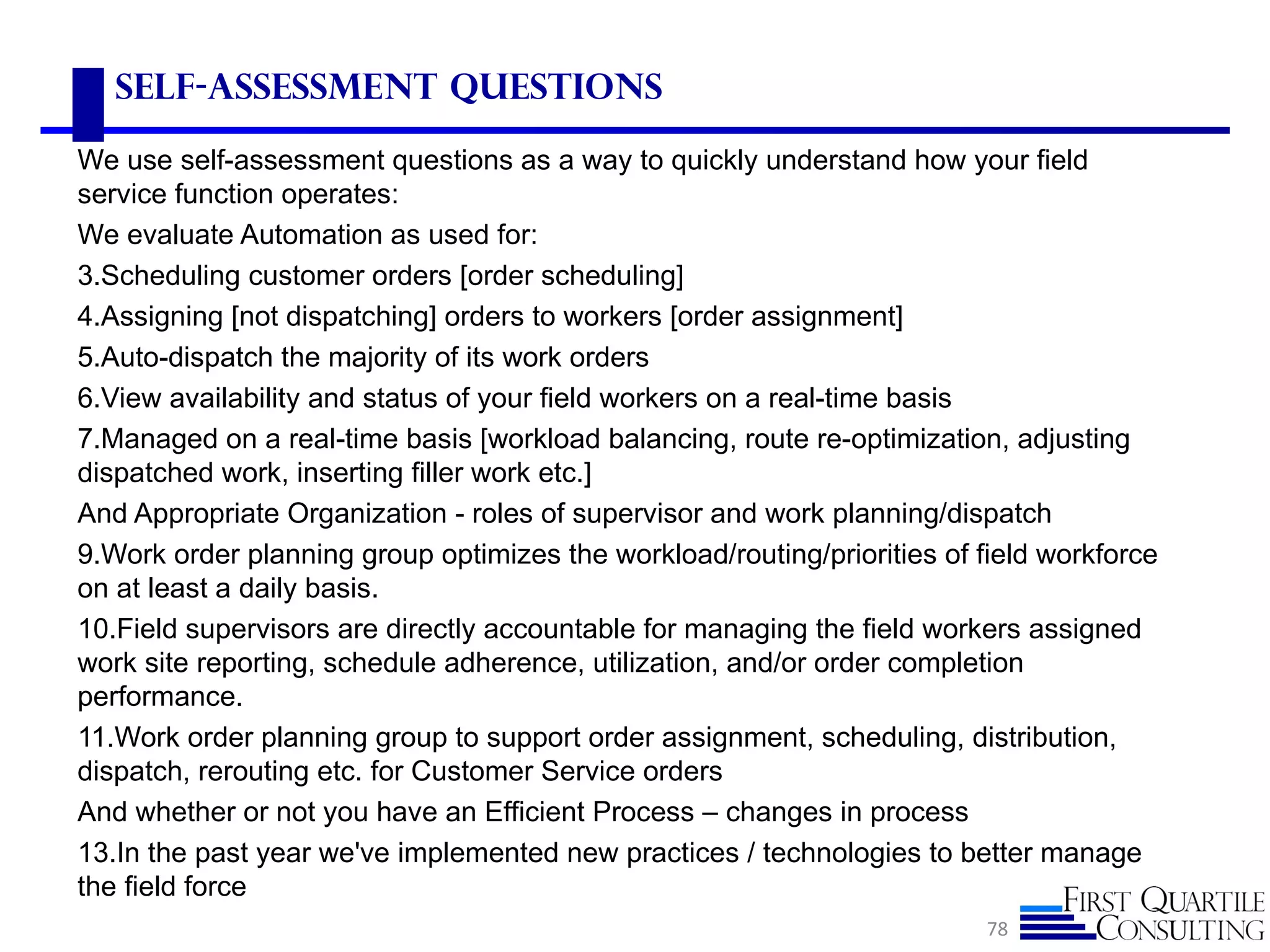 Self-Assessment Questions

We use self-assessment questions as a way to quickly understand how your field
service function operates:
We evaluate Automation as used for:
3.Scheduling customer orders [order scheduling]
4.Assigning [not dispatching] orders to workers [order assignment]
5.Auto-dispatch the majority of its work orders
6.View availability and status of your field workers on a real-time basis
7.Managed on a real-time basis [workload balancing, route re-optimization, adjusting
dispatched work, inserting filler work etc.]
And Appropriate Organization - roles of supervisor and work planning/dispatch
9.Work order planning group optimizes the workload/routing/priorities of field workforce
on at least a daily basis.
10.Field supervisors are directly accountable for managing the field workers assigned
work site reporting, schedule adherence, utilization, and/or order completion
performance.
11.Work order planning group to support order assignment, scheduling, distribution,
dispatch, rerouting etc. for Customer Service orders
And whether or not you have an Efficient Process – changes in process
13.In the past year we've implemented new practices / technologies to better manage
the field force
                                                                          78
 
