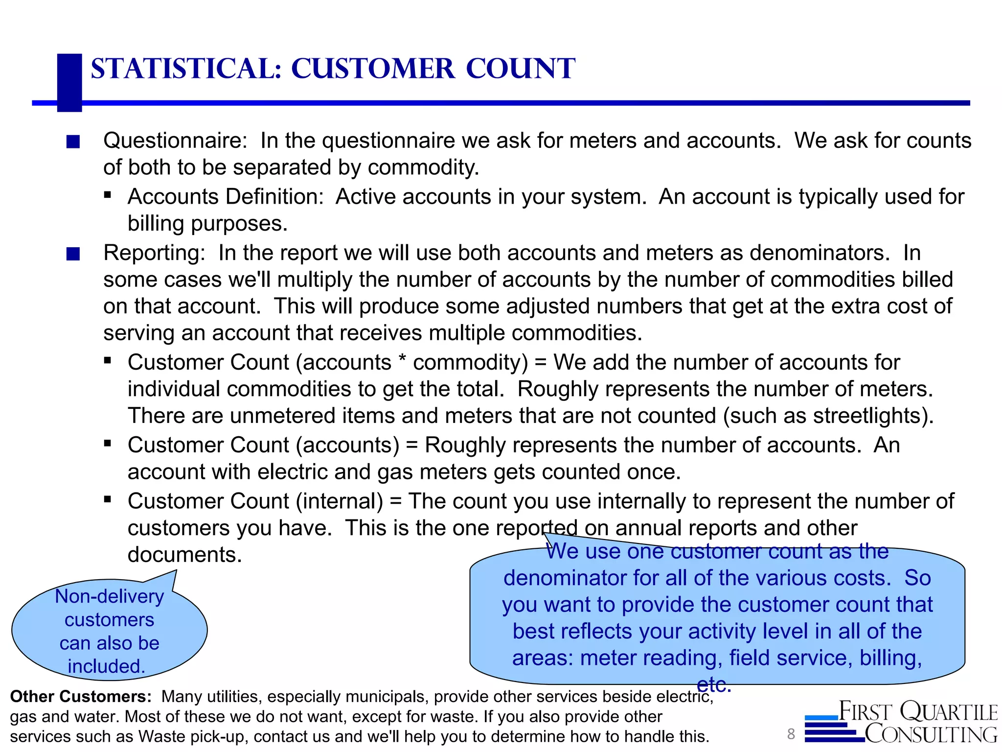 Statistical: Customer count

       ◼    Questionnaire: In the questionnaire we ask for meters and accounts. We ask for counts
            of both to be separated by commodity.
            Accounts Definition: Active accounts in your system. An account is typically used for
               billing purposes.
       ◼ Reporting: In the report we will use both accounts and meters as denominators. In
            some cases we'll multiply the number of accounts by the number of commodities billed
            on that account. This will produce some adjusted numbers that get at the extra cost of
            serving an account that receives multiple commodities.
            Customer Count (accounts * commodity) = We add the number of accounts for
               individual commodities to get the total. Roughly represents the number of meters.
               There are unmetered items and meters that are not counted (such as streetlights).
            Customer Count (accounts) = Roughly represents the number of accounts. An
               account with electric and gas meters gets counted once.
            Customer Count (internal) = The count you use internally to represent the number of
               customers you have. This is the one reported on annual reports and other
               documents.                                              We use one customer count as the
                                                                 denominator for all of the various costs. So
     Non-delivery                                                you want to provide the customer count that
       customers
      can also be
                                                                   best reflects your activity level in all of the
       included.                                                  areas: meter reading, field service, billing,
                                                                                            etc.
Other Customers: Many utilities, especially municipals, provide other services beside electric,
gas and water. Most of these we do not want, except for waste. If you also provide other
services such as Waste pick-up, contact us and we'll help you to determine how to handle this.   8
 