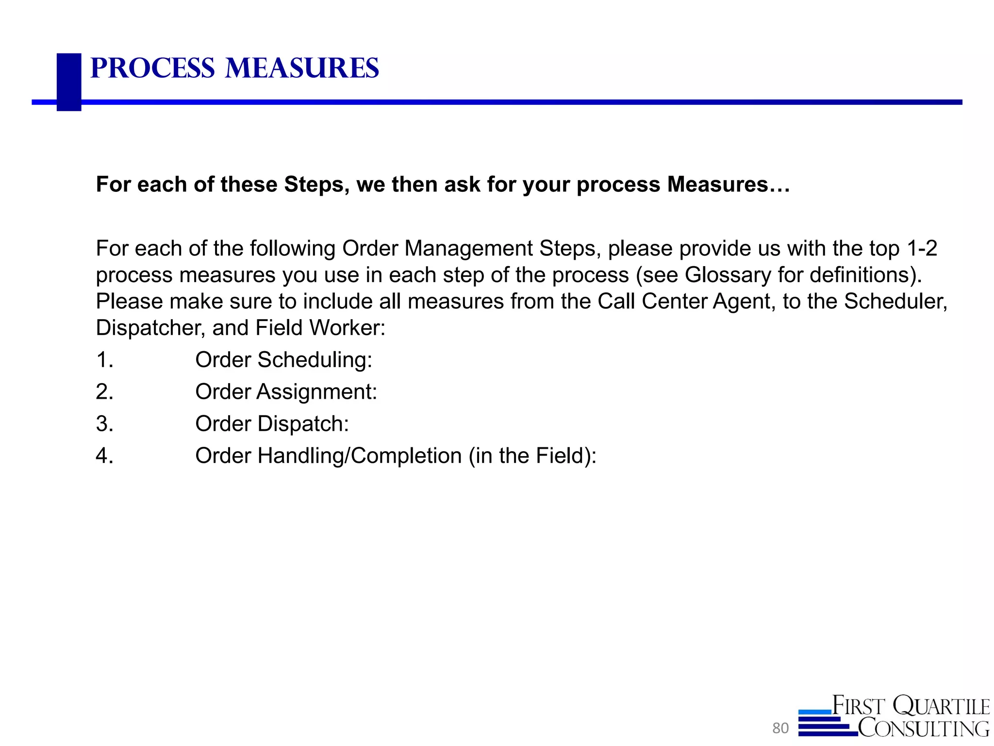 Process Measures



For each of these Steps, we then ask for your process Measures…

For each of the following Order Management Steps, please provide us with the top 1-2
process measures you use in each step of the process (see Glossary for definitions).
Please make sure to include all measures from the Call Center Agent, to the Scheduler,
Dispatcher, and Field Worker:
1.        Order Scheduling:
2.        Order Assignment:
3.        Order Dispatch:
4.        Order Handling/Completion (in the Field):




                                                                    80
 