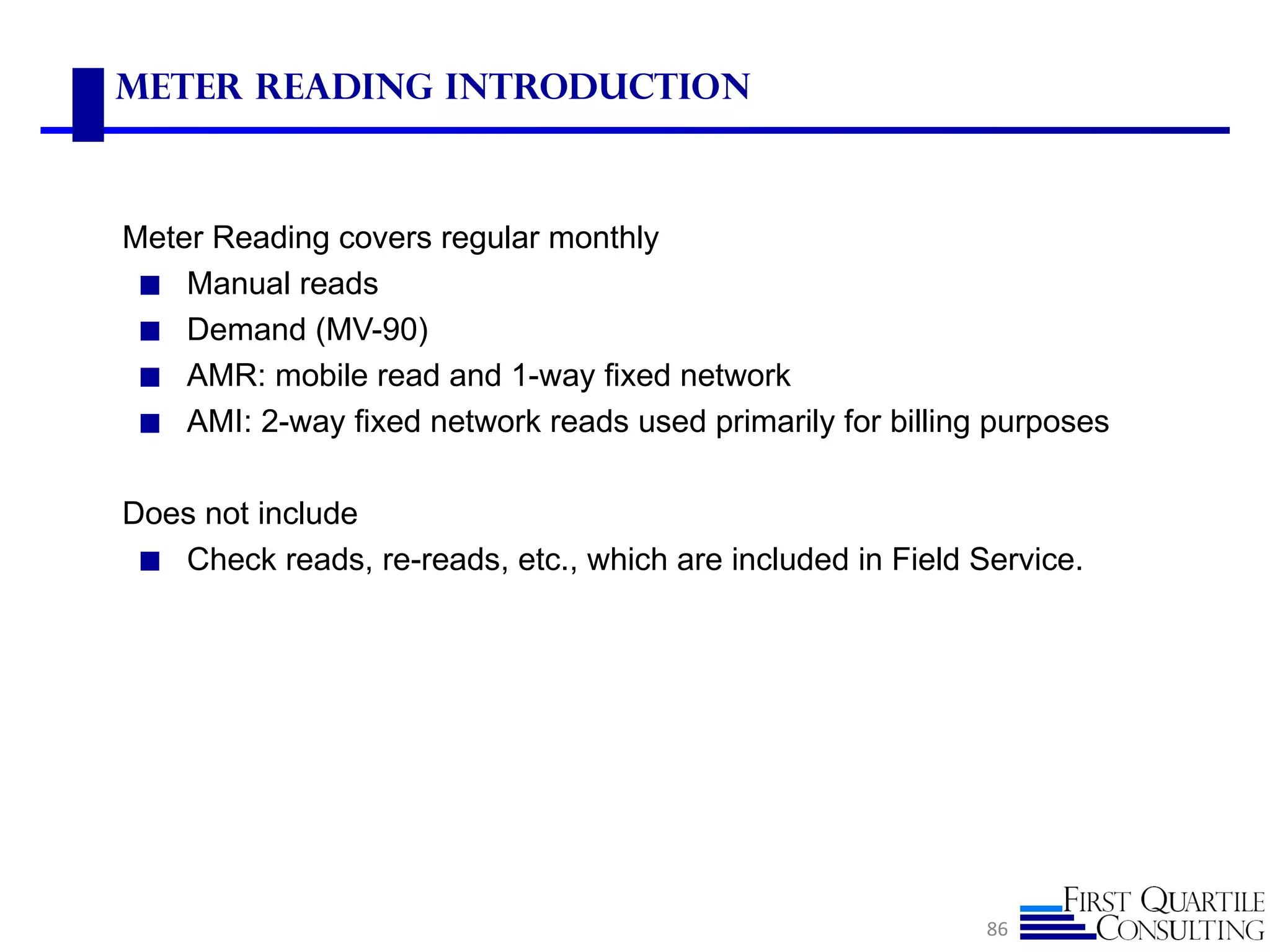Meter Reading Introduction



Meter Reading covers regular monthly
 ◼ Manual reads
 ◼ Demand (MV-90)
 ◼ AMR: mobile read and 1-way fixed network
 ◼ AMI: 2-way fixed network reads used primarily for billing purposes


Does not include
 ◼ Check reads, re-reads, etc., which are included in Field Service.




                                                             86
 